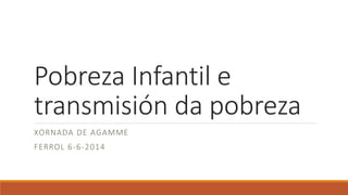 Pobreza Infantil e
transmisión da pobreza
XORNADA DE AGAMME
FERROL 6-6-2014
 