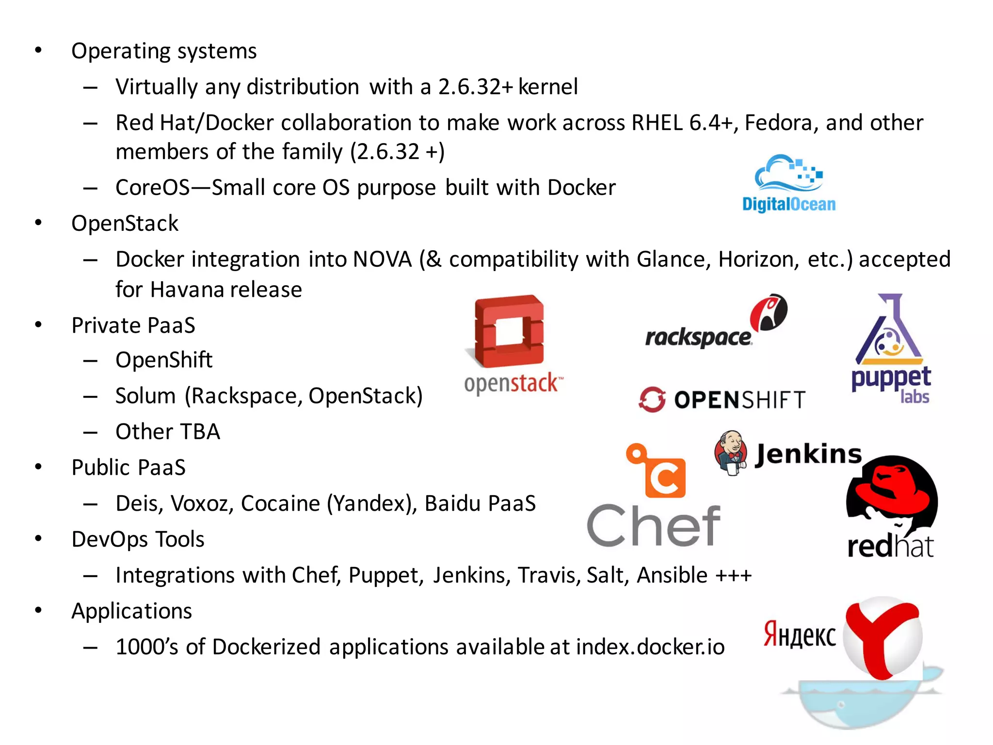 • Operating  systems
– Virtually  any  distribution   with  a  2.6.32+  kernel
– Red  Hat/Docker collaboration  to  make  work  across  RHEL  6.4+,  Fedora,  and  other  
members  of  the  family  (2.6.32  +)
– CoreOS—Small  core  OS  purpose  built  with  Docker
• OpenStack
– Docker  integration  into  NOVA  (&  compatibility  with  Glance,  Horizon,  etc.)  accepted  
for  Havana  release
• Private  PaaS
– OpenShift
– Solum (Rackspace,  OpenStack)  
– Other  TBA
• Public  PaaS
– Deis,  Voxoz,  Cocaine  (Yandex),  Baidu PaaS
• DevOps  Tools
– Integrations  with  Chef,  Puppet,   Jenkins,  Travis,  Salt,  Ansible +++
• Applications
– 1000’s  of  Dockerized applications  available  at  index.docker.io
 