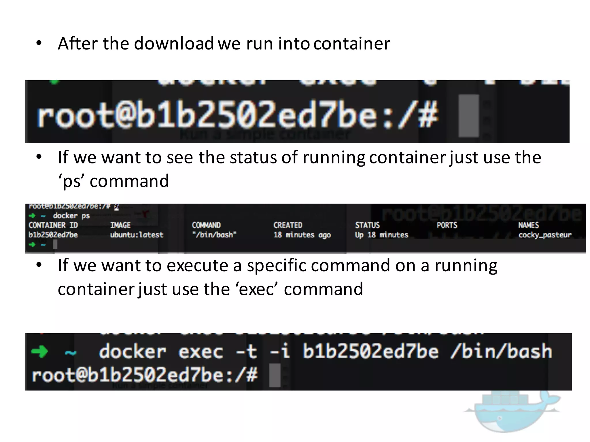 • After  the  download  we  run  into  container
• If  we  want  to  exit  from  container  just  press  CTRL  +  P  +  Q
• If  we  want  to  see  the  status  of  running  container  just  use  the  
‘ps’  command
• If  we  want  to  execute  a  specific  command  on  a  running  
container  just  use  the  ‘exec’  command
 