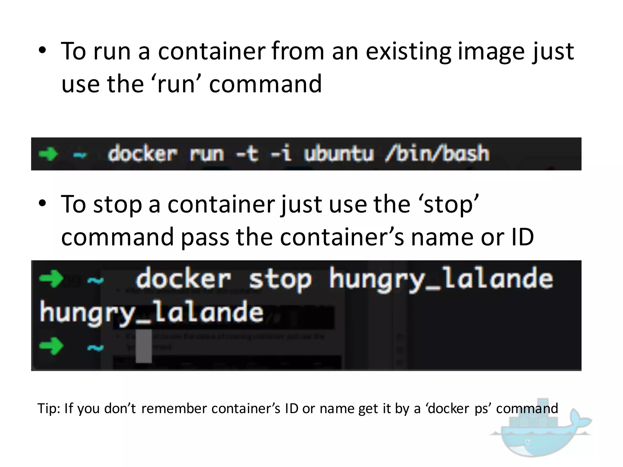 • To  run  a  container  from  an  existing  image  just  
use  the  ‘run’  command
• To  stop  a  container  just  use  the  ‘stop’  
command  pass  the  container’s  name  or  ID
Tip:  If  you  don’t  remember  container’s  ID  or  name  get  it  by  a  ‘docker ps’ command  
 