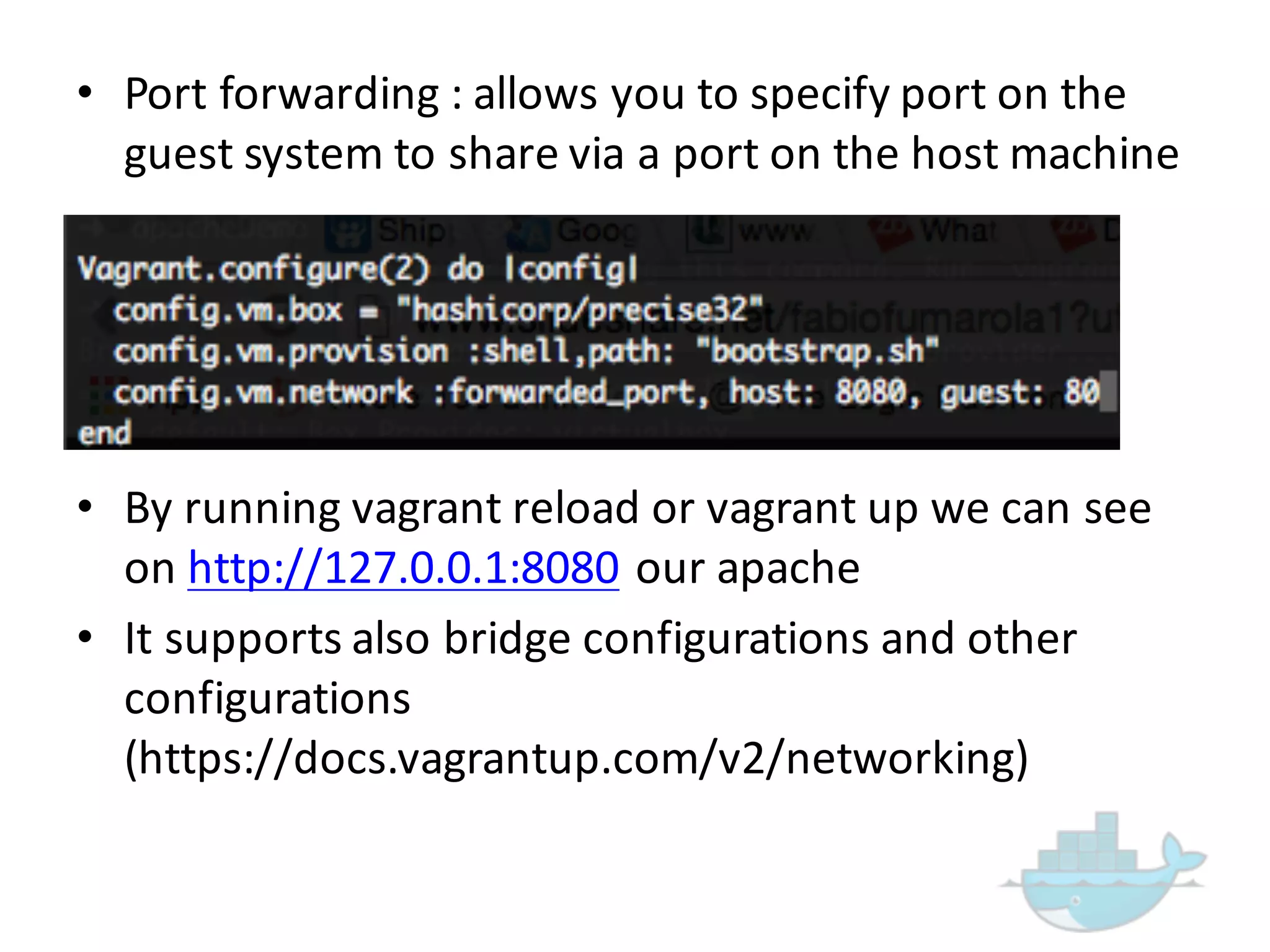 • Port  forwarding  :  allows  you  to  specify  port  on  the  
guest  system  to  share  via  a  port  on  the  host  machine
• By  running  vagrant  reload  or  vagrant  up  we  can  see  
on  http://127.0.0.1:8080 our  apache
• It  supports  also  bridge  configurations  and  other  
configurations  
(https://docs.vagrantup.com/v2/networking)
 