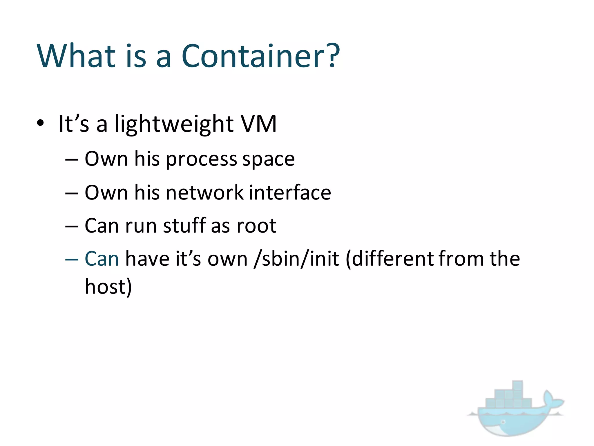 What  is  a  Container?
• It’s  a  lightweight  VM
– Own  his  process  space
– Own  his  network  interface
– Can  run  stuff  as  root
– Can have  it’s  own  /sbin/init (different  from  the  
host)
 