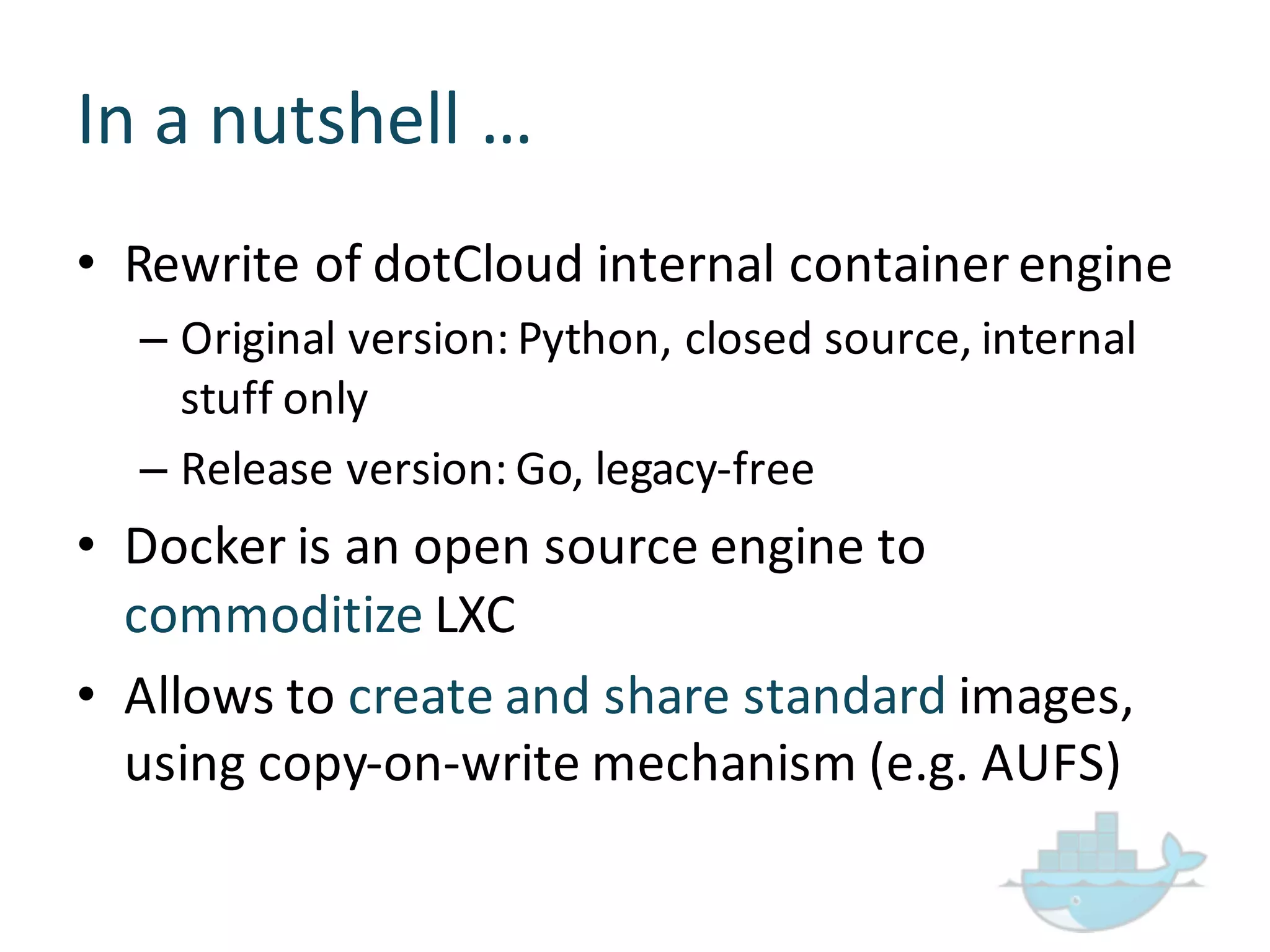 In  a  nutshell  …
• Rewrite  of  dotCloud internal  container  engine
– Original  version:  Python,  closed  source,  internal  
stuff  only
– Release  version:  Go,  legacy-­‐free
• Docker  is  an  open  source  engine  to  
commoditize LXC
• Allows  to  create  and  share  standard  images,  
using  copy-­‐on-­‐write  mechanism  (e.g.  AUFS)
 
