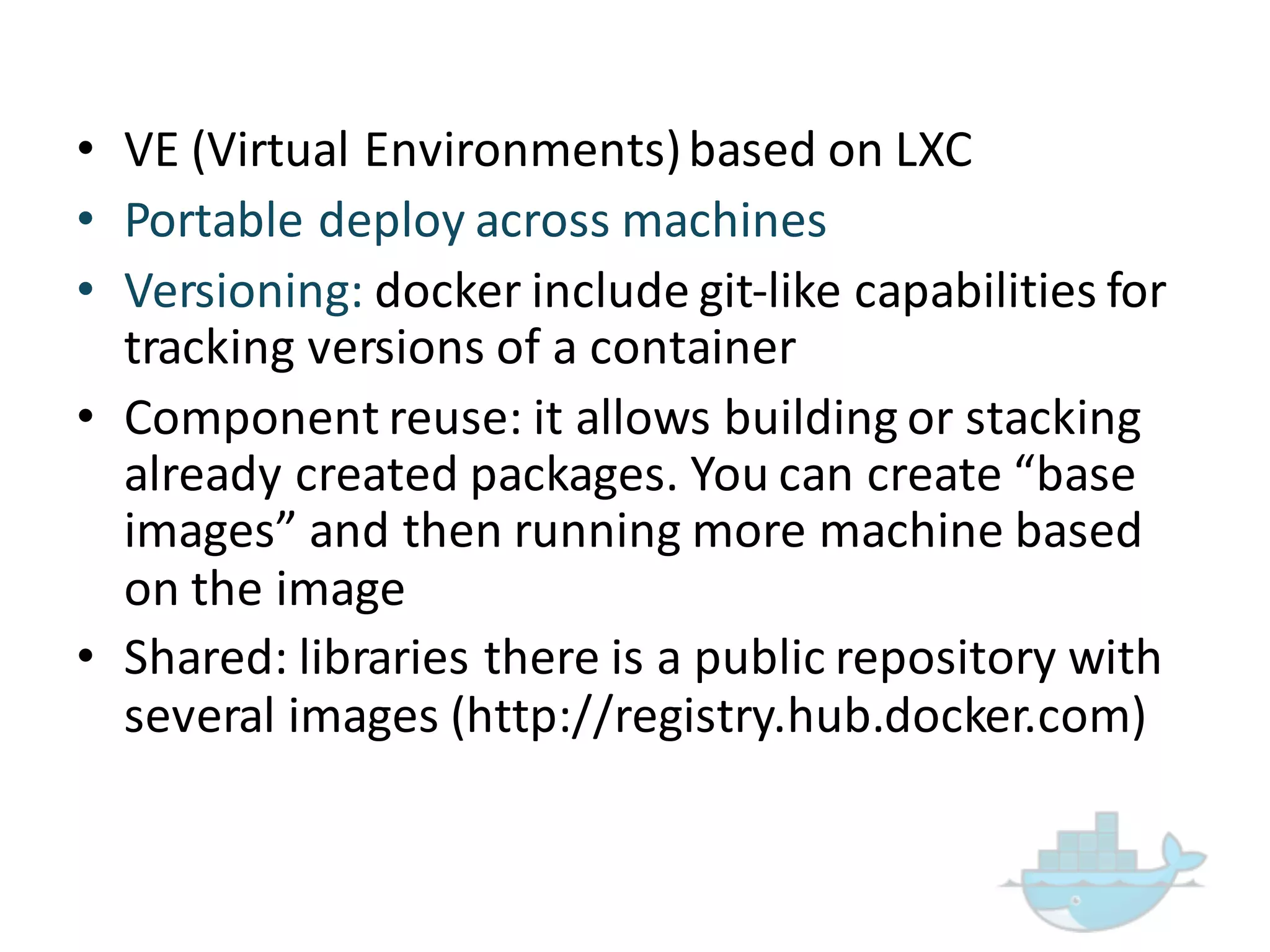 • VE  (Virtual  Environments)  based  on  LXC
• Portable  deploy  across  machines
• Versioning:  docker include  git-­‐like  capabilities  for  
tracking  versions  of  a  container
• Component  reuse:  it  allows  building  or  stacking  
already  created  packages.  You  can  create  “base  
images”  and  then  running  more  machine  based  
on  the  image
• Shared:  libraries  there  is  a  public  repository  with  
several  images  (http://registry.hub.docker.com)
 