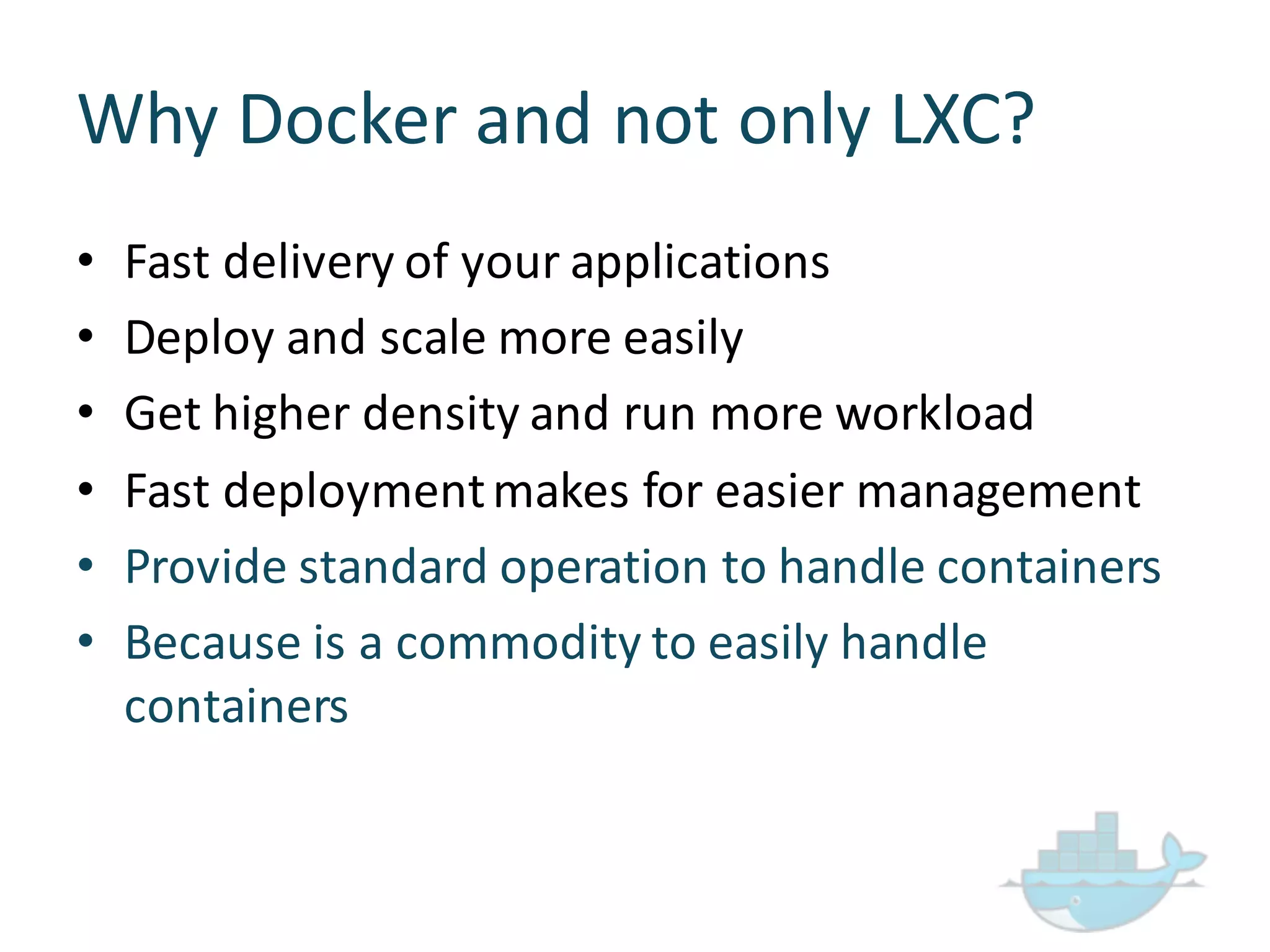 Why  Docker  and  not  only  LXC?
• Fast  delivery  of  your  applications
• Deploy  and  scale  more  easily
• Get  higher  density  and  run  more  workload
• Fast  deployment  makes  for  easier  management
• Provide  standard  operation  to  handle  containers
• Because  is  a  commodity  to  easily  handle  
containers
 