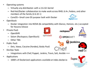 • Operating  systems
– Virtually  any  distribution   with  a  2.6.32+  kernel
– Red  Hat/Docker collaboration  to  make  work  across  RHEL  6.4+,  Fedora,  and  other  
members  of  the  family  (2.6.32  +)
– CoreOS—Small  core  OS  purpose  built  with  Docker
• OpenStack
– Docker  integration  into  NOVA  (&  compatibility  with  Glance,  Horizon,  etc.)  accepted  
for  Havana  release
• Private  PaaS
– OpenShift
– Solum (Rackspace,  OpenStack)  
– Other  TBA
• Public  PaaS
– Deis,  Voxoz,  Cocaine  (Yandex),  Baidu PaaS
• DevOps  Tools
– Integrations  with  Chef,  Puppet,   Jenkins,  Travis,  Salt,  Ansible +++
• Applications
– 1000’s  of  Dockerized applications  available  at  index.docker.io
 