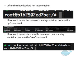 • After  the  download  we  run  into  container
• If  we  want  to  exit  from  container  just  press  CTRL  +  P  +  Q
• If  we  want  to  see  the  status  of  running  container  just  use  the  
‘ps’  command
• If  we  want  to  execute  a  specific  command  on  a  running  
container  just  use  the  ‘exec’  command
 