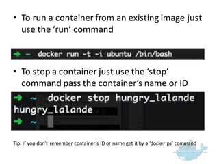 • To  run  a  container  from  an  existing  image  just  
use  the  ‘run’  command
• To  stop  a  container  just  use  the  ‘stop’  
command  pass  the  container’s  name  or  ID
Tip:  If  you  don’t  remember  container’s  ID  or  name  get  it  by  a  ‘docker ps’ command  
 