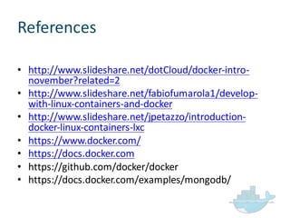 References
• http://www.slideshare.net/dotCloud/docker-­‐intro-­‐
november?related=2
• http://www.slideshare.net/fabiofumarola1/develop-­‐
with-­‐linux-­‐containers-­‐and-­‐docker
• http://www.slideshare.net/jpetazzo/introduction-­‐
docker-­‐linux-­‐containers-­‐lxc
• https://www.docker.com/
• https://docs.docker.com
• https://github.com/docker/docker
• https://docs.docker.com/examples/mongodb/
 