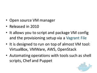 • Open  source  VM  manager  
• Released  in  2010
• It  allows  you  to  script  and  package  VM  config
and  the  provisioning  setup  via  a  Vagrant  File
• It  is  designed  to  run  on  top  of  almost  VM  tool:  
VirtualBox,  VMWare,  AWS,  OpenStack
• Automating  operations  with  tools  such  as  shell  
scripts,  Chef  and  Puppet
 