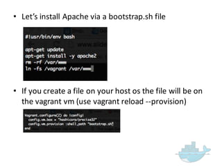 • Let’s  install  Apache  via  a  bootstrap.sh file
• If  you  create  a  file  on  your  host  os the  file  will  be  on  
the  vagrant  vm (use  vagrant  reload  -­‐-­‐provision)
 