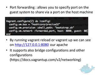 • Port  forwarding  :  allows  you  to  specify  port  on  the  
guest  system  to  share  via  a  port  on  the  host  machine
• By  running  vagrant  reload  or  vagrant  up  we  can  see  
on  http://127.0.0.1:8080 our  apache
• It  supports  also  bridge  configurations  and  other  
configurations  
(https://docs.vagrantup.com/v2/networking)
 