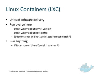 Linux  Containers  (LXC)
• Units  of  software  delivery
• Run  everywhere
– Don’t  worry  about  kernel  version
– Don’t  worry  about  host  distro
– (but  container  and  host  architecture  must  match*)
• Run  anything
– If  it  can  run  on  Linux  Kernel,  it  can  run  J
*Unless  you  emulate  CPU  with  quemu and  binfmt
 