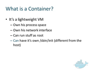 What  is  a  Container?
• It’s  a  lightweight  VM
– Own  his  process  space
– Own  his  network  interface
– Can  run  stuff  as  root
– Can have  it’s  own  /sbin/init (different  from  the  
host)
 