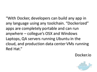 “With  Docker,  developers  can  build  any  app  in  
any  language  using  any  toolchain.  “Dockerized”  
apps  are  completely  portable  and  can  run  
anywhere  – collegue’s OSX  and  Windows  
Laptops,  QA  servers  running  Ubuntu  in  the  
cloud,  and  production  data  center  VMs  running  
Red  Hat.”
Docker.io
 