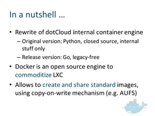In  a  nutshell  …
• Rewrite  of  dotCloud internal  container  engine
– Original  version:  Python,  closed  source,  internal  
stuff  only
– Release  version:  Go,  legacy-­‐free
• Docker  is  an  open  source  engine  to  
commoditize LXC
• Allows  to  create  and  share  standard  images,  
using  copy-­‐on-­‐write  mechanism  (e.g.  AUFS)
 