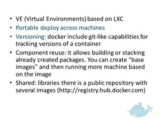 • VE  (Virtual  Environments)  based  on  LXC
• Portable  deploy  across  machines
• Versioning:  docker include  git-­‐like  capabilities  for  
tracking  versions  of  a  container
• Component  reuse:  it  allows  building  or  stacking  
already  created  packages.  You  can  create  “base  
images”  and  then  running  more  machine  based  
on  the  image
• Shared:  libraries  there  is  a  public  repository  with  
several  images  (http://registry.hub.docker.com)
 