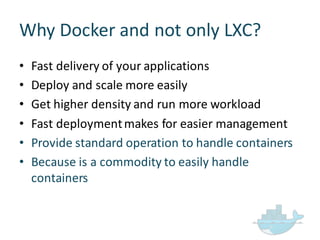 Why  Docker  and  not  only  LXC?
• Fast  delivery  of  your  applications
• Deploy  and  scale  more  easily
• Get  higher  density  and  run  more  workload
• Fast  deployment  makes  for  easier  management
• Provide  standard  operation  to  handle  containers
• Because  is  a  commodity  to  easily  handle  
containers
 