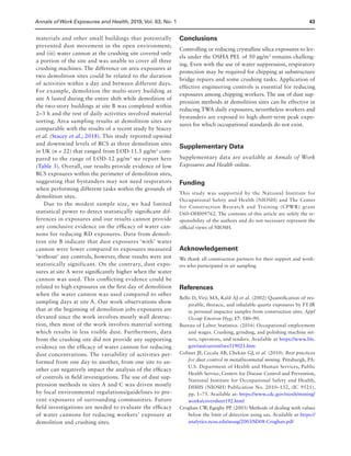 Annals of Work Exposures and Health, 2019, Vol. 63, No. 143
materials and other small buildings that potentially
prevented dust movement in the open environment;
and (iii) water cannon at the crushing site covered only
a portion of the site and was unable to cover all three
crushing machines. The difference on area exposures at
two demolition sites could be related to the duration
of activities within a day and between different days.
For example, demolition the multi-story building at
site A lasted during the entire shift while demolition of
the two-story buildings at site B was completed within
2–3 h and the rest of daily activities involved material
sorting. Area sampling results at demolition sites are
comparable with the results of a recent study by Stacey
et al. (Stacey et al., 2018). This study reported upwind
and downwind levels of RCS at three demolition sites
in UK (n = 22) that ranged from LOD-11.5 μg/m3
com-
pared to the range of LOD-12 μg/m3
we report here
(Table 3). Overall, our results provide evidence of low
RCS exposures within the perimeter of demolition sites,
suggesting that bystanders may not need respirators
when performing different tasks within the grounds of
demolition sites.
Due to the modest sample size, we had limited
statistical power to detect statistically significant dif-
ferences in exposures and our results cannot provide
any conclusive evidence on the efficacy of water can-
nons for reducing RD exposures. Data from demoli-
tion site B indicate that dust exposures ‘with’ water
cannon were lower compared to exposures measured
‘without’ any controls, however, these results were not
statistically significant. On the contrary, dust expo-
sures at site A were significantly higher when the water
cannon was used. This conflicting evidence could be
related to high exposures on the first day of demolition
when the water cannon was used compared to other
sampling days at site A. Our work observations show
that at the beginning of demolition jobs exposures are
elevated since the work involves mostly wall destruc-
tion, then most of the work involves material sorting
which results in less visible dust. Furthermore, data
from the crushing site did not provide any supporting
evidence on the efficacy of water cannon for reducing
dust concentrations. The variability of activities per-
formed from one day to another, from one site to an-
other can negatively impact the analysis of the efficacy
of controls in field investigations. The use of dust sup-
pression methods in sites A and C was driven mostly
by local environmental regulations/guidelines to pre-
vent exposures of surrounding communities. Future
field investigations are needed to evaluate the efficacy
of water cannons for reducing workers’ exposure at
demolition and crushing sites.
Conclusions
Controlling or reducing crystalline silica exposures to lev-
els under the OSHA PEL of 50 µg/m3
remains challeng-
ing. Even with the use of water suppression, respiratory
protection may be required for chipping at substructure
bridge repairs and some crushing tasks. Application of
effective engineering controls is essential for reducing
exposures among chipping workers. The use of dust sup-
pression methods at demolition sites can be effective in
reducing TWA daily exposures, nevertheless workers and
bystanders are exposed to high short-term peak expo-
sures for which occupational standards do not exist.
Supplementary Data
Supplementary data are available at Annals of Work
Exposures and Health online.
Funding
This study was supported by the National Institute for
Occupational Safety and Health (NIOSH) and The Center
for Construction Research and Training (CPWR) grant
U60-OH009762. The contents of this article are solely the re-
sponsibility of the authors and do not necessary represent the
official views of NIOSH.
Acknowledgement
We thank all construction partners for their support and work-
ers who participated in air sampling.
References
Bello D, Virji MA, Kalil AJ et al. (2002) Quantification of res-
pirable, thoracic, and inhalable quartz exposures by FT-IR
in personal impactor samples from construction sites. Appl
Occup Environ Hyg; 17: 580–90.
Bureau of Labor Statistics. (2016) Occupational employment
and wages. Crushing, grinding, and polishing machine set-
ters, operators, and tenders. Available at https://www.bls.
gov/oes/current/oes519021.htm
Colinet JF, Cecala AB, Chekan GJ, et al. (2010). Best practices
for dust control in metal/nonmetal mining. Pittsburgh, PA:
U.S. Department of Health and Human Services, Public
Health Service, Centers for Disease Control and Prevention,
National Institute for Occupational Safety and Health,
DHHS (NIOSH) Publication No. 2010–132, (IC 9521),
pp. 1–75. Available at: https://www.cdc.gov/niosh/mining/
works/coversheet192.html
Croghan CW, Egeghy PP. (2003) Methods of dealing with values
below the limit of detection using sas. Available at https://
analytics.ncsu.edu/sesug/2003/SD08-Croghan.pdf
 