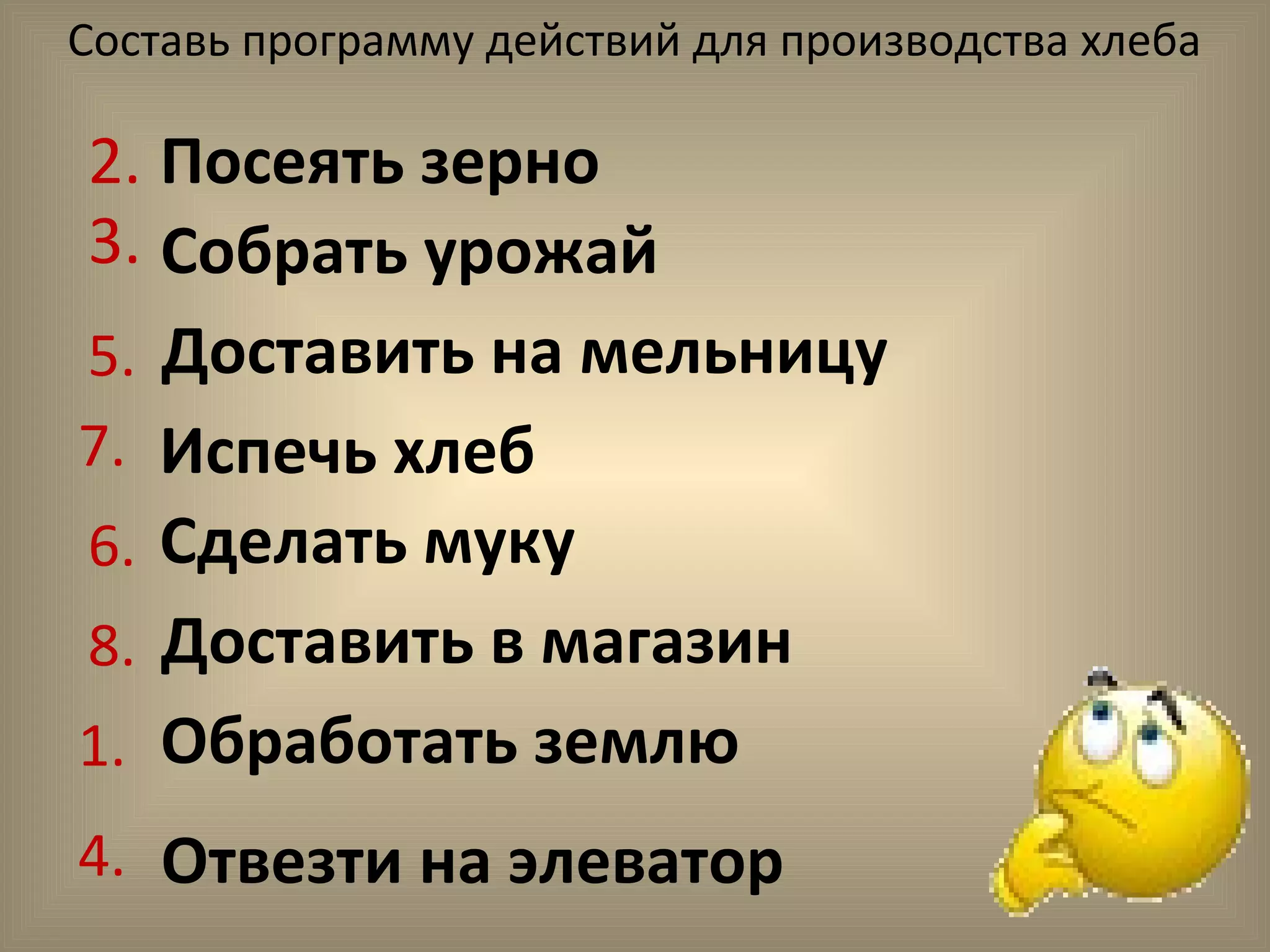 Составь программу действий для производства хлеба
2. Посеять зерно
3. Собрать урожай
Доставить на мельницу
Испечь хлеб
Сделать муку
Доставить в магазин
Обработать землю
Отвезти на элеватор
1.
4.
5.
6.
7.
8.
 