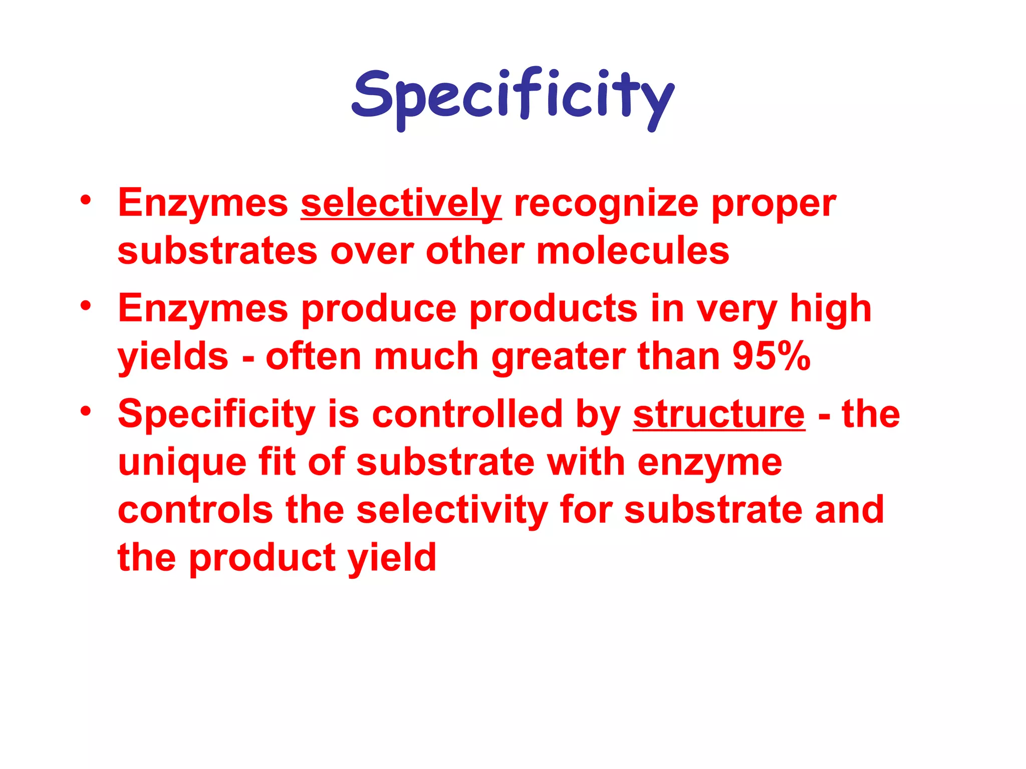 Specificity 
• Enzymes selectively recognize proper 
substrates over other molecules 
• Enzymes produce products in very high 
yields - often much greater than 95% 
• Specificity is controlled by structure - the 
unique fit of substrate with enzyme 
controls the selectivity for substrate and 
the product yield 
 