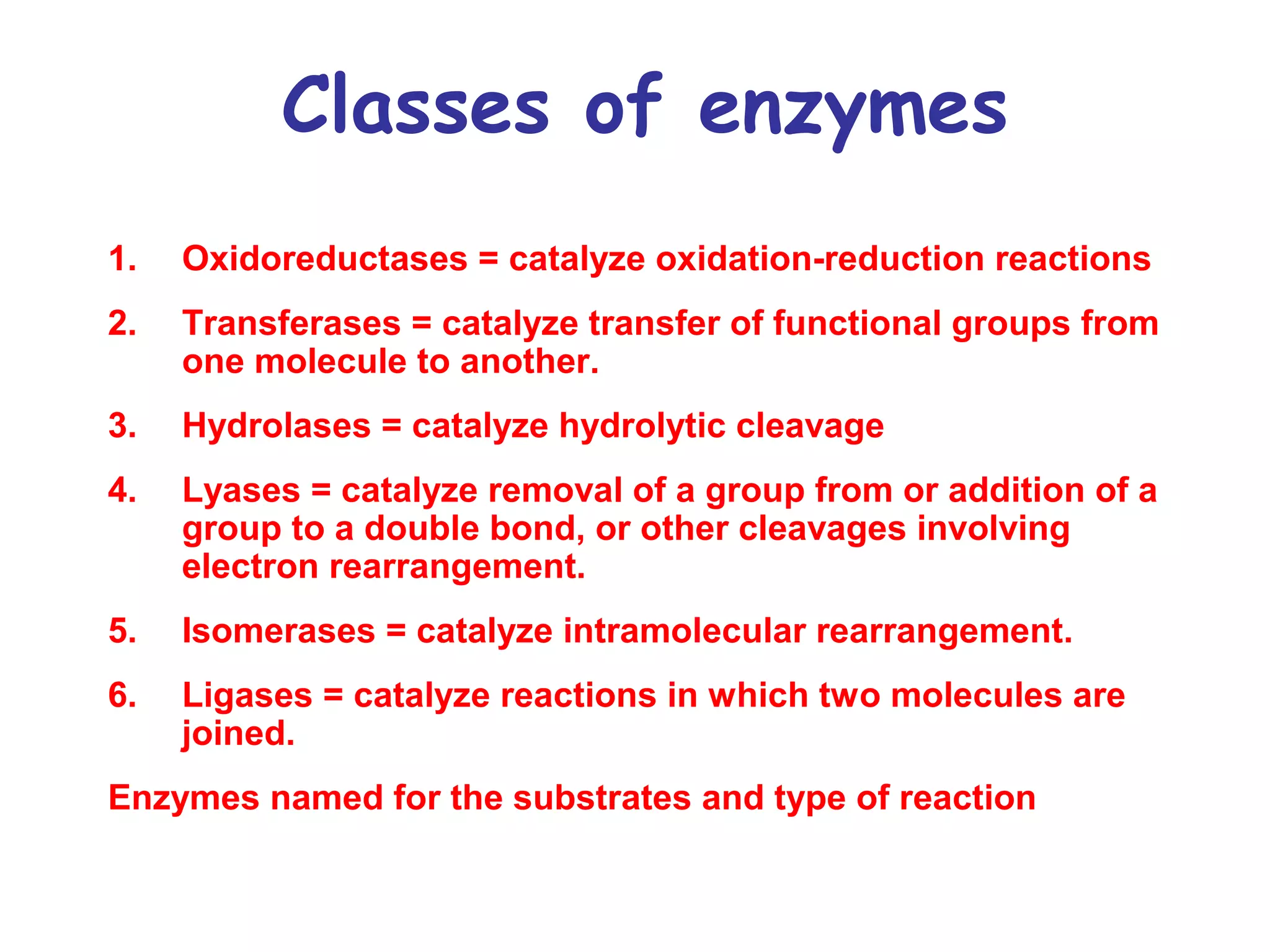 Classes of enzymes 
1. Oxidoreductases = catalyze oxidation-reduction reactions 
2. Transferases = catalyze transfer of functional groups from 
one molecule to another. 
3. Hydrolases = catalyze hydrolytic cleavage 
4. Lyases = catalyze removal of a group from or addition of a 
group to a double bond, or other cleavages involving 
electron rearrangement. 
5. Isomerases = catalyze intramolecular rearrangement. 
6. Ligases = catalyze reactions in which two molecules are 
joined. 
Enzymes named for the substrates and type of reaction 
 