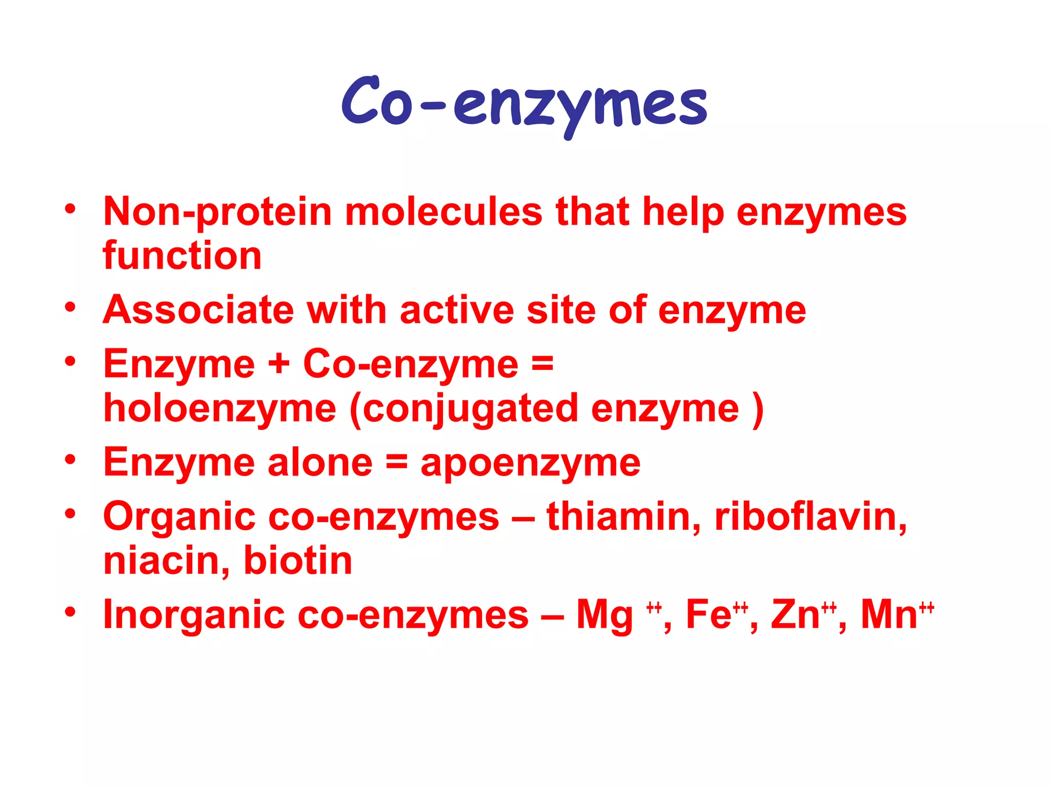Co-enzymes 
• Non-protein molecules that help enzymes 
function 
• Associate with active site of enzyme 
• Enzyme + Co-enzyme = 
holoenzyme (conjugated enzyme ) 
• Enzyme alone = apoenzyme 
• Organic co-enzymes – thiamin, riboflavin, 
niacin, biotin 
• Inorganic co-enzymes – Mg ++, Fe++, Zn++, Mn++ 
 