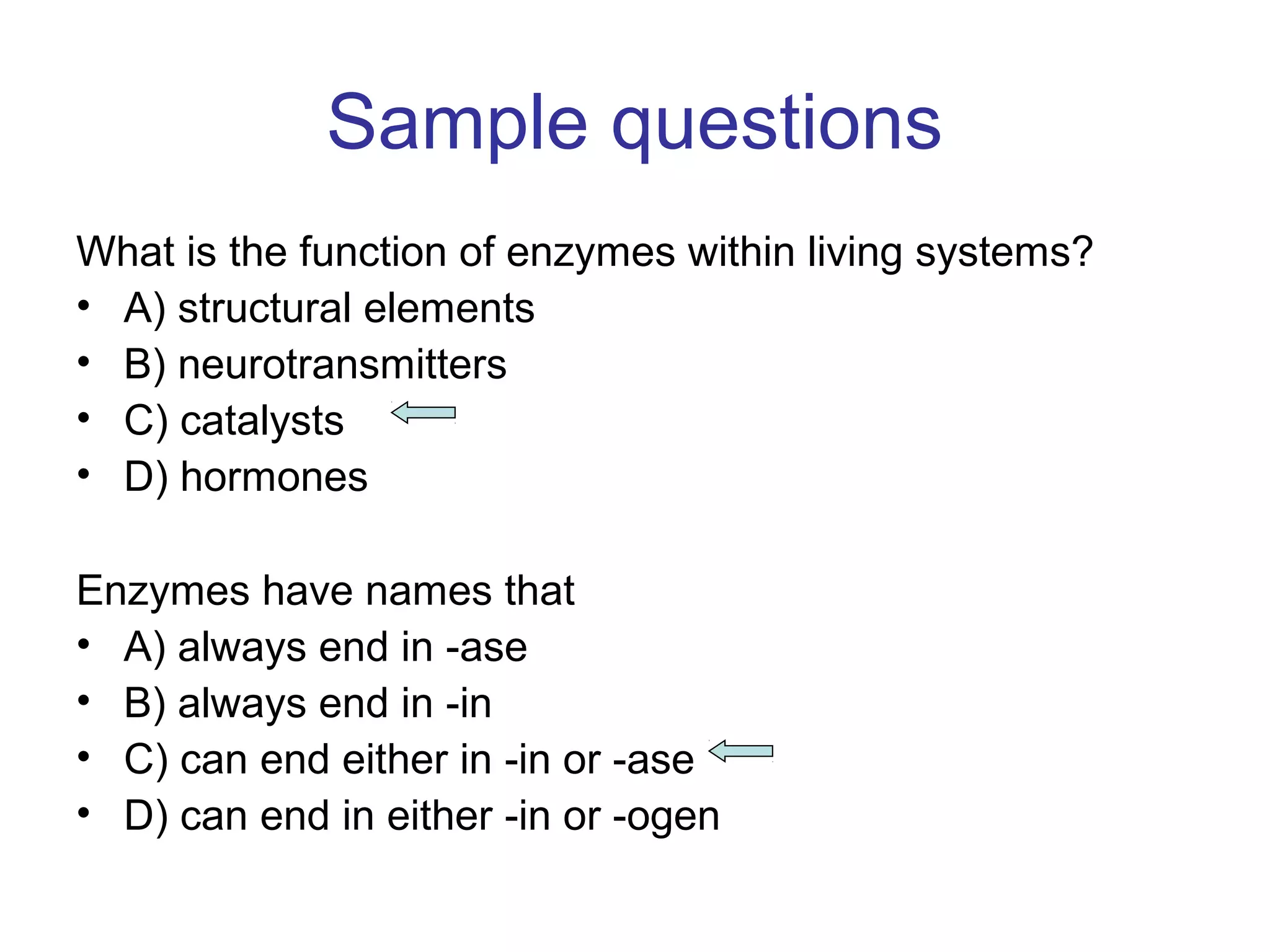 Sample questions 
What is the function of enzymes within living systems? 
• A) structural elements 
• B) neurotransmitters 
• C) catalysts 
• D) hormones 
Enzymes have names that 
• A) always end in -ase 
• B) always end in -in 
• C) can end either in -in or -ase 
• D) can end in either -in or -ogen 
 