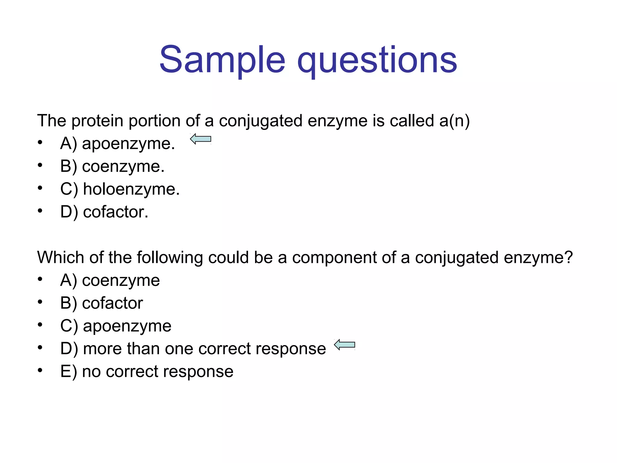Sample questions 
The protein portion of a conjugated enzyme is called a(n) 
• A) apoenzyme. 
• B) coenzyme. 
• C) holoenzyme. 
• D) cofactor. 
Which of the following could be a component of a conjugated enzyme? 
• A) coenzyme 
• B) cofactor 
• C) apoenzyme 
• D) more than one correct response 
• E) no correct response 
 