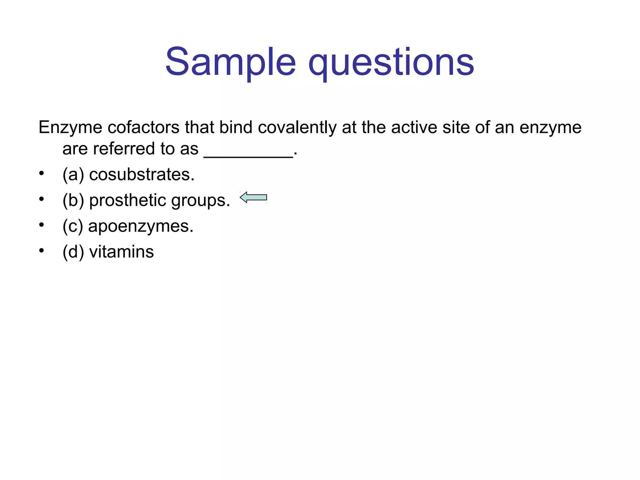 Sample questions 
Enzyme cofactors that bind covalently at the active site of an enzyme 
are referred to as _________. 
• (a) cosubstrates. 
• (b) prosthetic groups. 
• (c) apoenzymes. 
• (d) vitamins 
 