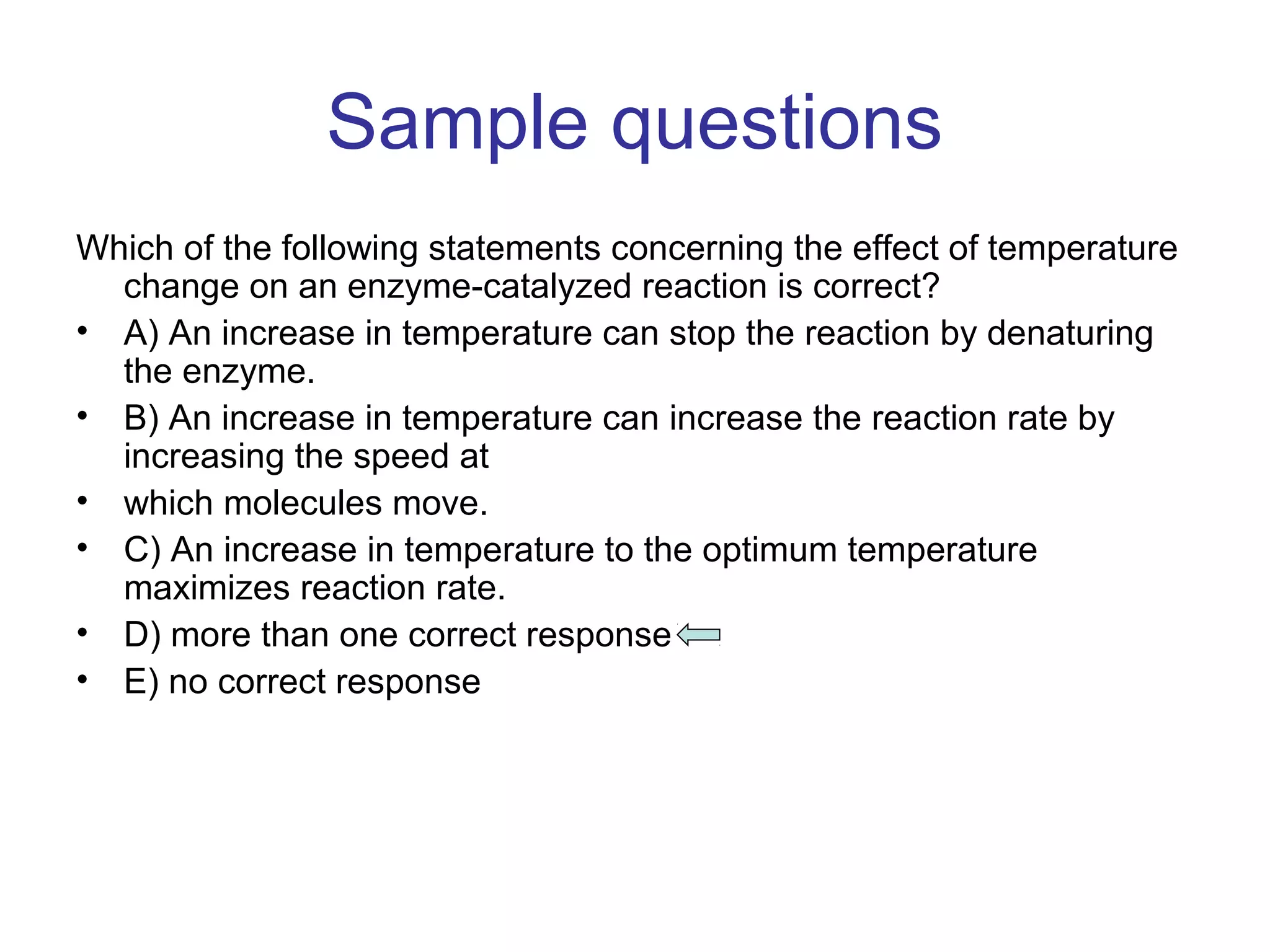 Sample questions 
Which of the following statements concerning the effect of temperature 
change on an enzyme-catalyzed reaction is correct? 
• A) An increase in temperature can stop the reaction by denaturing 
the enzyme. 
• B) An increase in temperature can increase the reaction rate by 
increasing the speed at 
• which molecules move. 
• C) An increase in temperature to the optimum temperature 
maximizes reaction rate. 
• D) more than one correct response 
• E) no correct response 
 