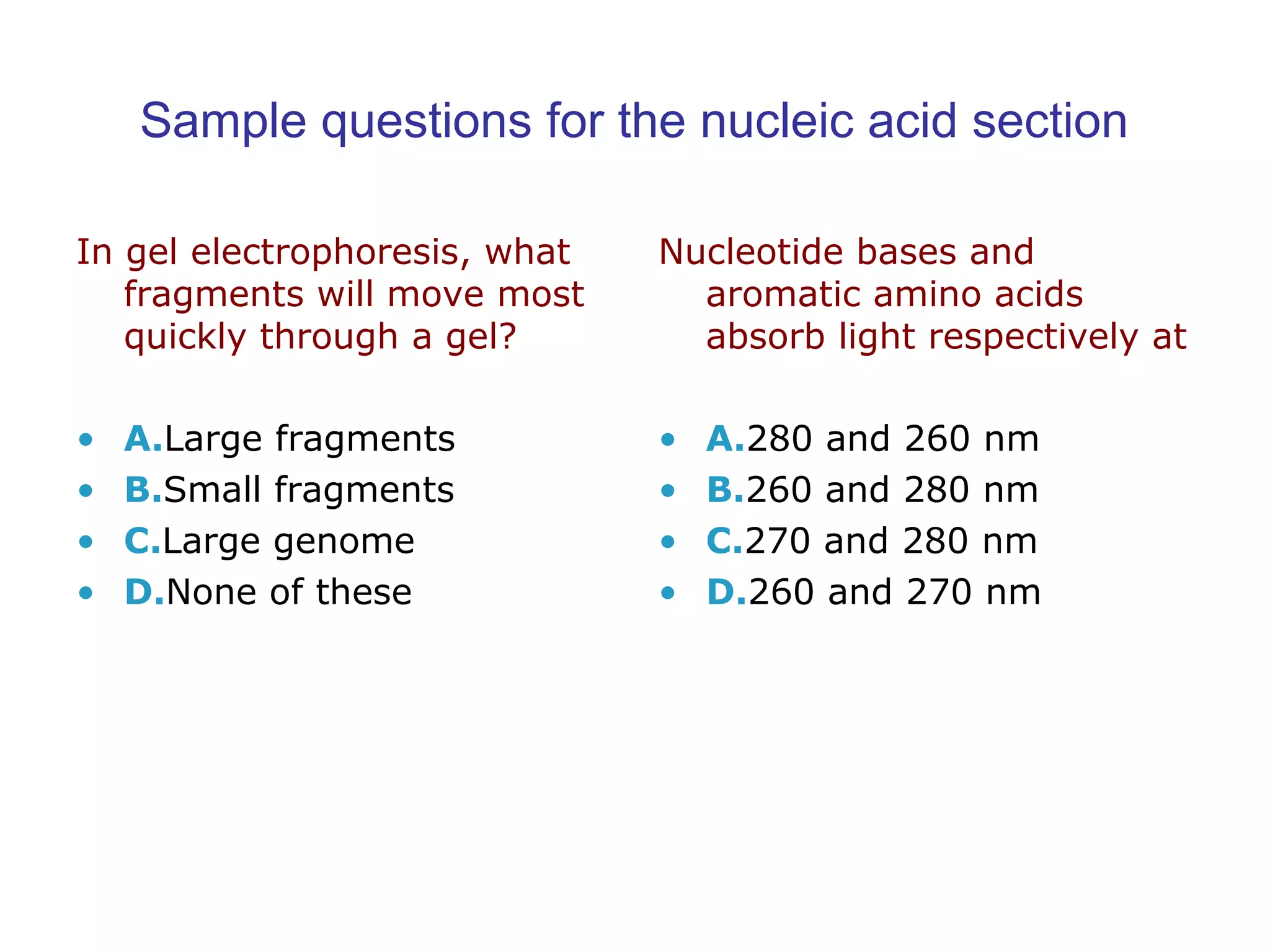 Sample questions for the nucleic acid section 
In gel electrophoresis, what 
fragments will move most 
quickly through a gel? 
• A.Large fragments 
• B.Small fragments 
• C.Large genome 
• D.None of these 
Nucleotide bases and 
aromatic amino acids 
absorb light respectively at 
• A.280 and 260 nm 
• B.260 and 280 nm 
• C.270 and 280 nm 
• D.260 and 270 nm 
 