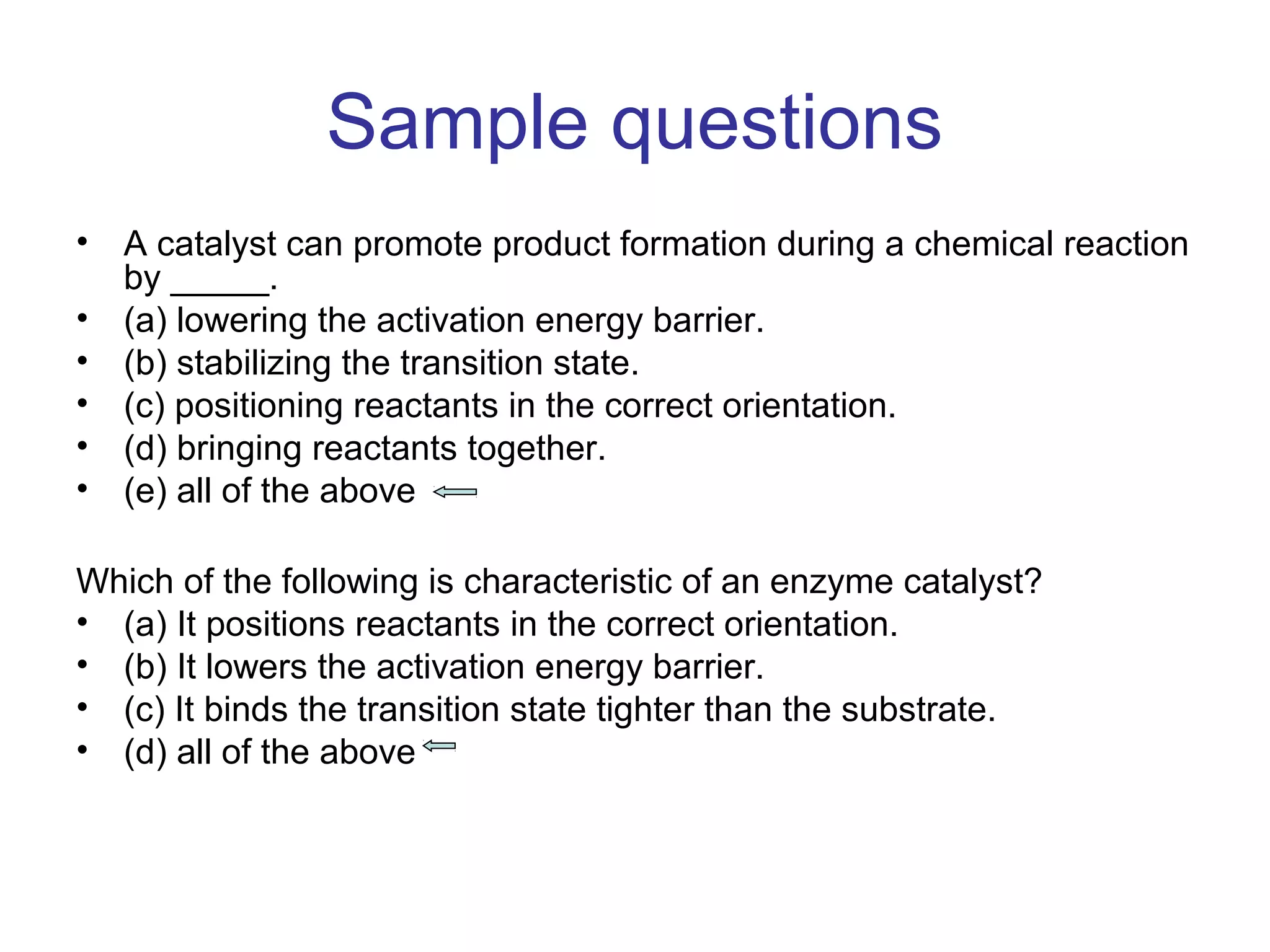 Sample questions 
• A catalyst can promote product formation during a chemical reaction 
by _____. 
• (a) lowering the activation energy barrier. 
• (b) stabilizing the transition state. 
• (c) positioning reactants in the correct orientation. 
• (d) bringing reactants together. 
• (e) all of the above 
Which of the following is characteristic of an enzyme catalyst? 
• (a) It positions reactants in the correct orientation. 
• (b) It lowers the activation energy barrier. 
• (c) It binds the transition state tighter than the substrate. 
• (d) all of the above 
 