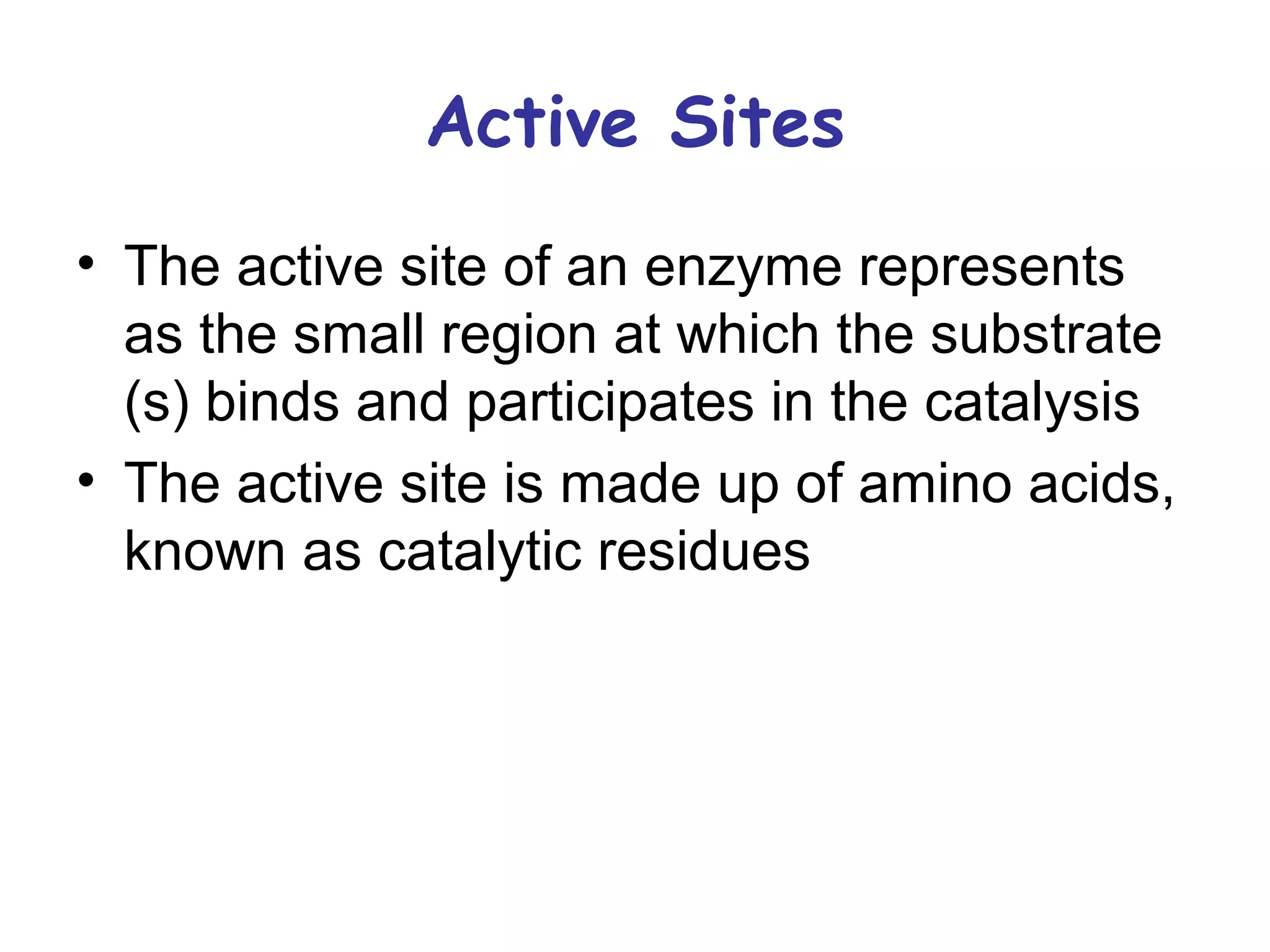 Active Sites 
• The active site of an enzyme represents 
as the small region at which the substrate 
(s) binds and participates in the catalysis 
• The active site is made up of amino acids, 
known as catalytic residues 
 