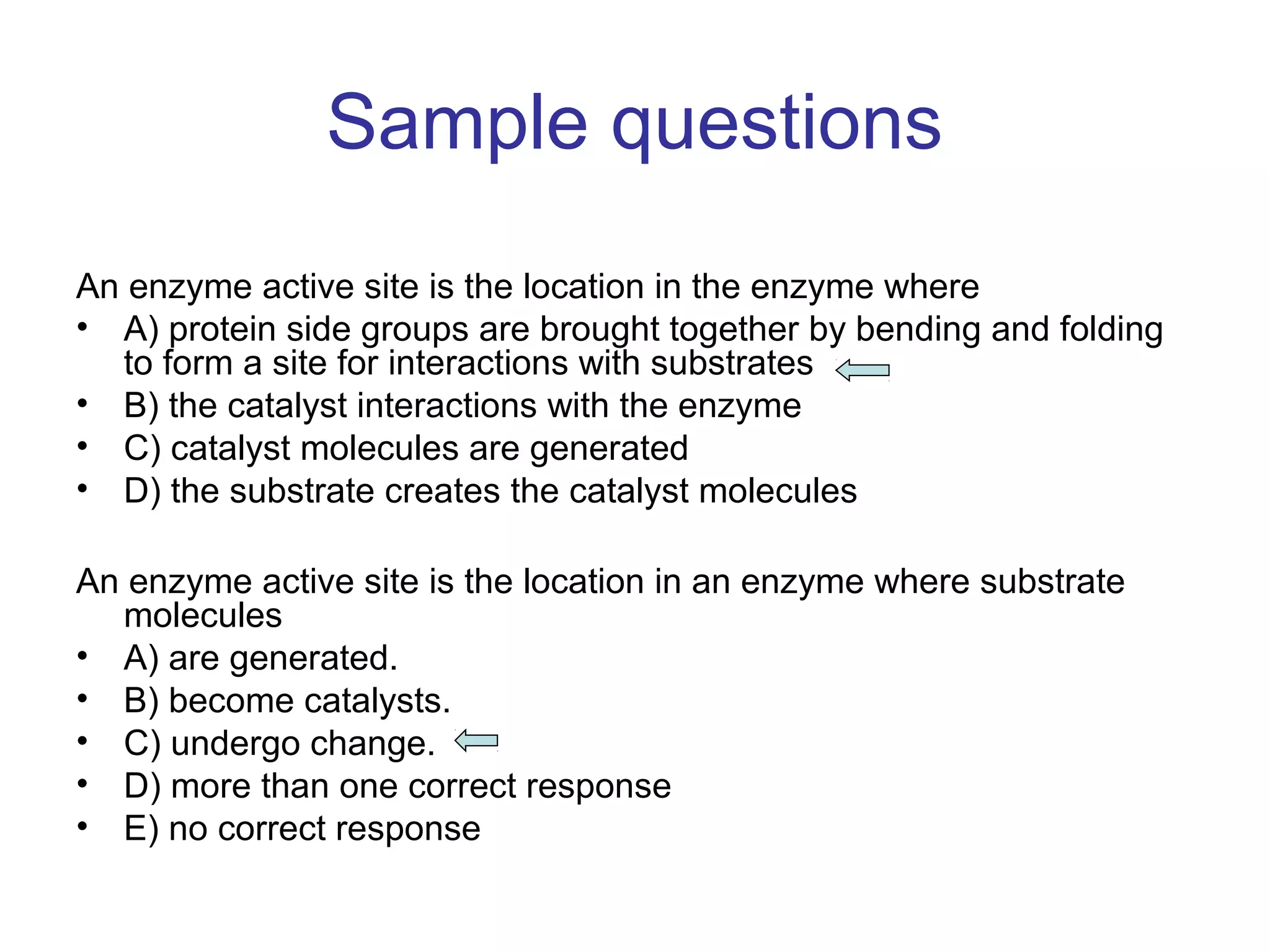 Sample questions 
An enzyme active site is the location in the enzyme where 
• A) protein side groups are brought together by bending and folding 
to form a site for interactions with substrates 
• B) the catalyst interactions with the enzyme 
• C) catalyst molecules are generated 
• D) the substrate creates the catalyst molecules 
An enzyme active site is the location in an enzyme where substrate 
molecules 
• A) are generated. 
• B) become catalysts. 
• C) undergo change. 
• D) more than one correct response 
• E) no correct response 
 