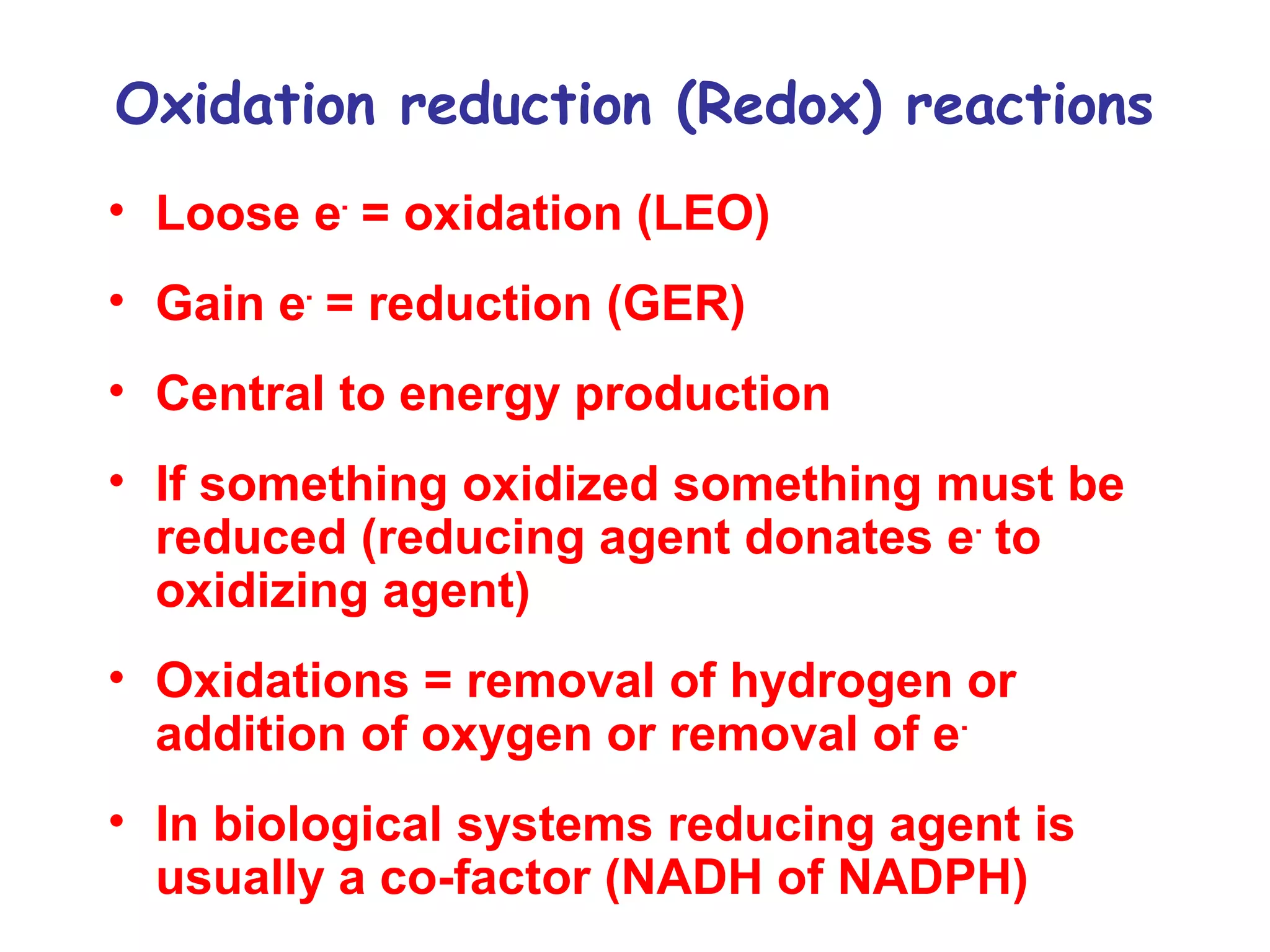 Oxidation reduction (Redox) reactions 
• Loose e- = oxidation (LEO) 
• Gain e- = reduction (GER) 
• Central to energy production 
• If something oxidized something must be 
reduced (reducing agent donates e- to 
oxidizing agent) 
• Oxidations = removal of hydrogen or 
addition of oxygen or removal of e- 
• In biological systems reducing agent is 
usually a co-factor (NADH of NADPH) 
 