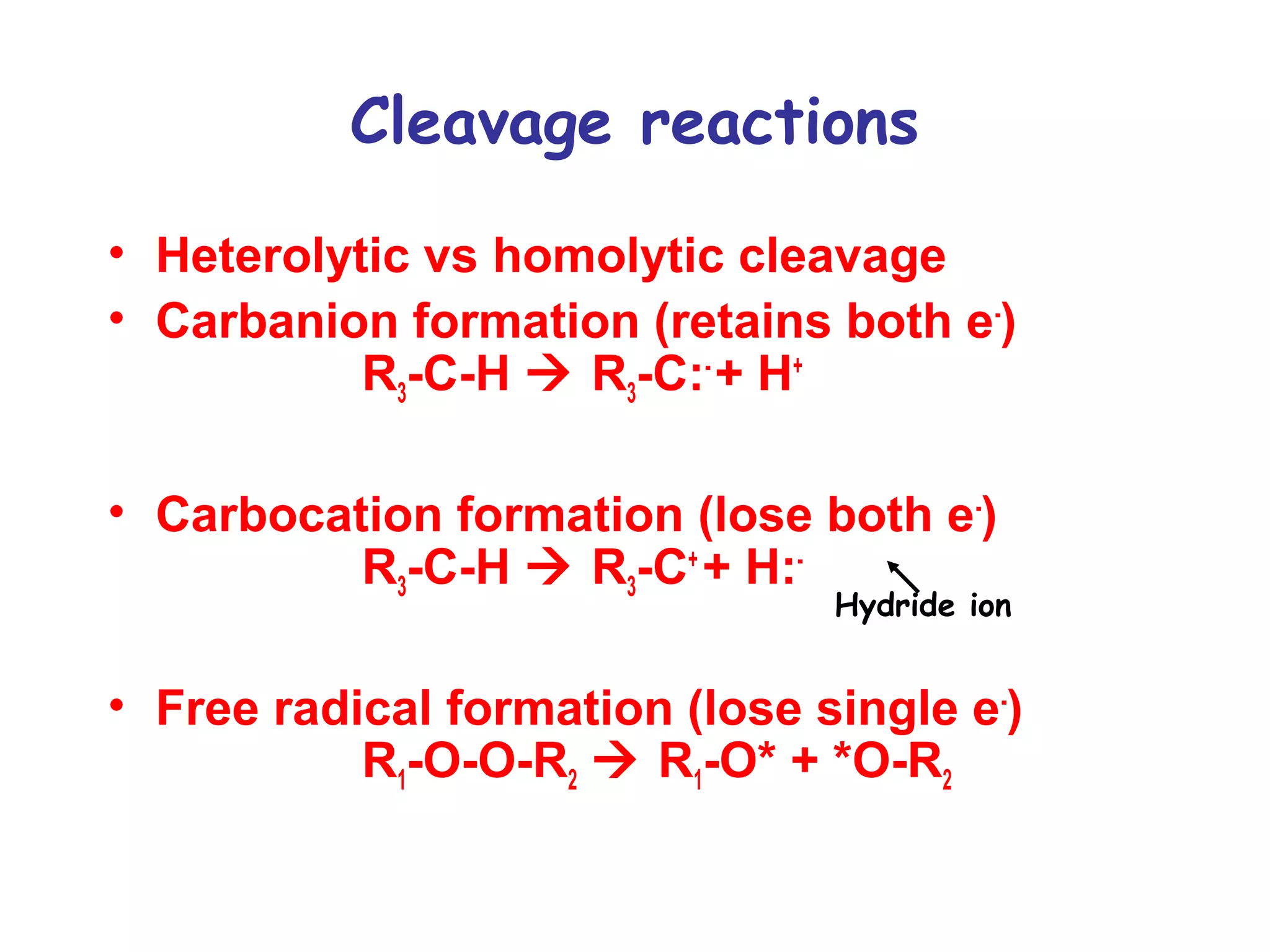 Cleavage reactions 
• Heterolytic vs homolytic cleavage 
• Carbanion formation (retains both e-) 
R3-C-H  R3-C:- + H+ 
• Carbocation formation (lose both e-) 
R3-C-H  R3-C+ + H:- 
Hydride ion 
• Free radical formation (lose single e-) 
R1-O-O-R2  R1-O* + *O-R2 
 