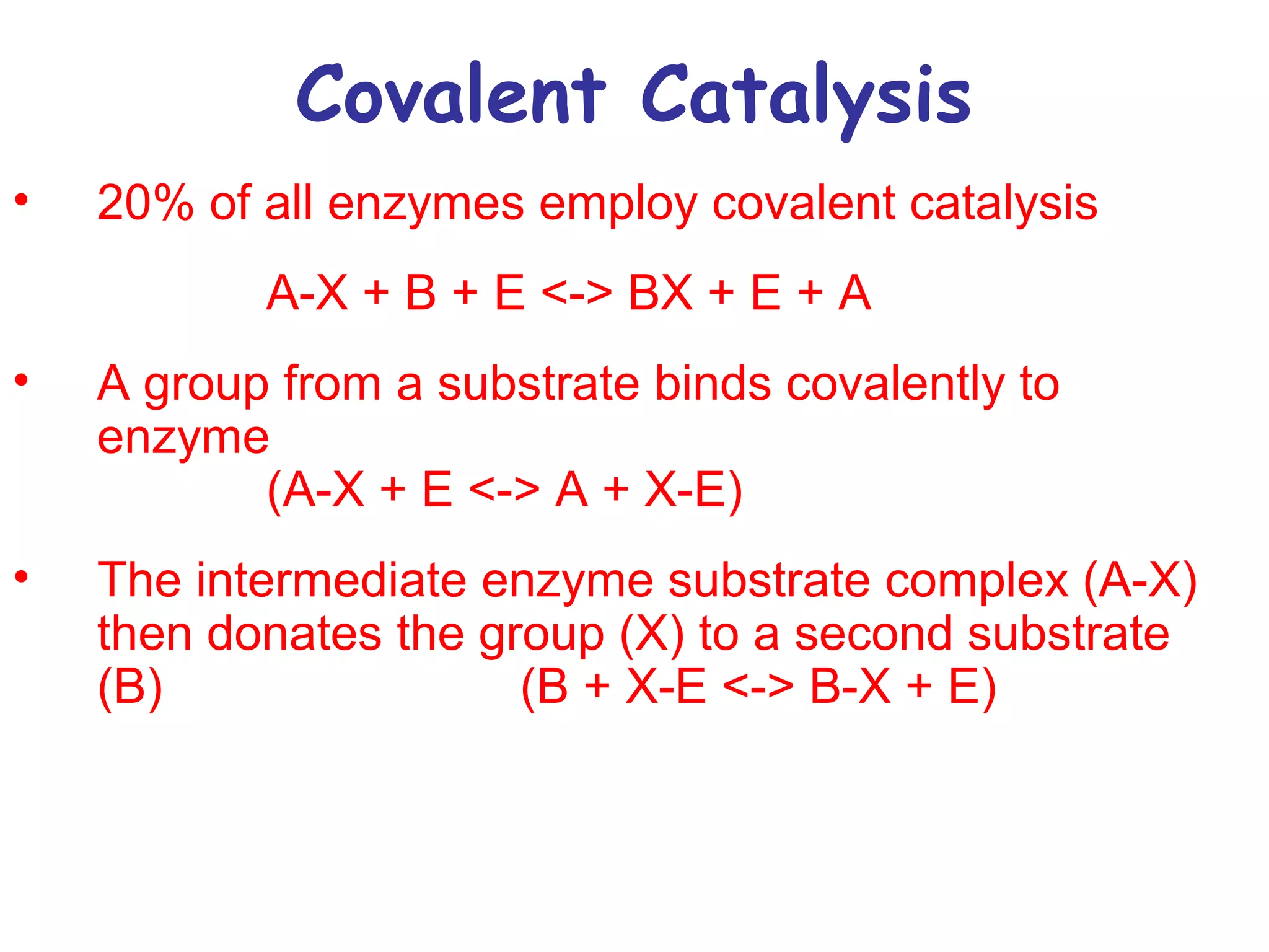 Covalent Catalysis 
• 20% of all enzymes employ covalent catalysis 
A-X + B + E <-> BX + E + A 
• A group from a substrate binds covalently to 
enzyme 
(A-X + E <-> A + X-E) 
• The intermediate enzyme substrate complex (A-X) 
then donates the group (X) to a second substrate 
(B) (B + X-E <-> B-X + E) 
 
