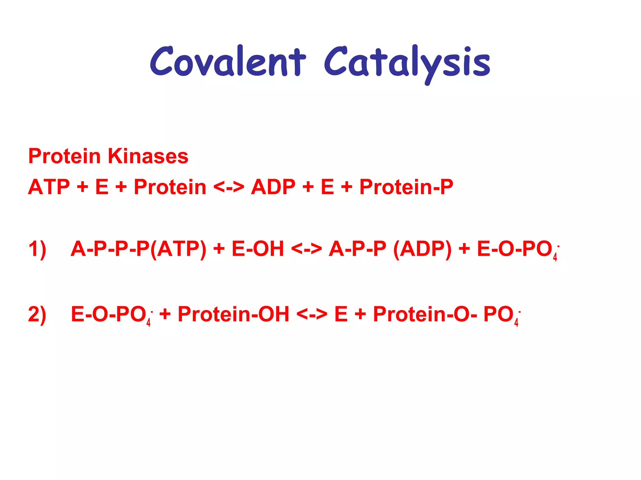 Covalent Catalysis 
Protein Kinases 
ATP + E + Protein <-> ADP + E + Protein-P 
1) A-P-P-P(ATP) + E-OH <-> A-P-P (ADP) + E-O-PO4 
- 
2) E-O-PO4 
- + Protein-OH <-> E + Protein-O- PO4 
- 
 