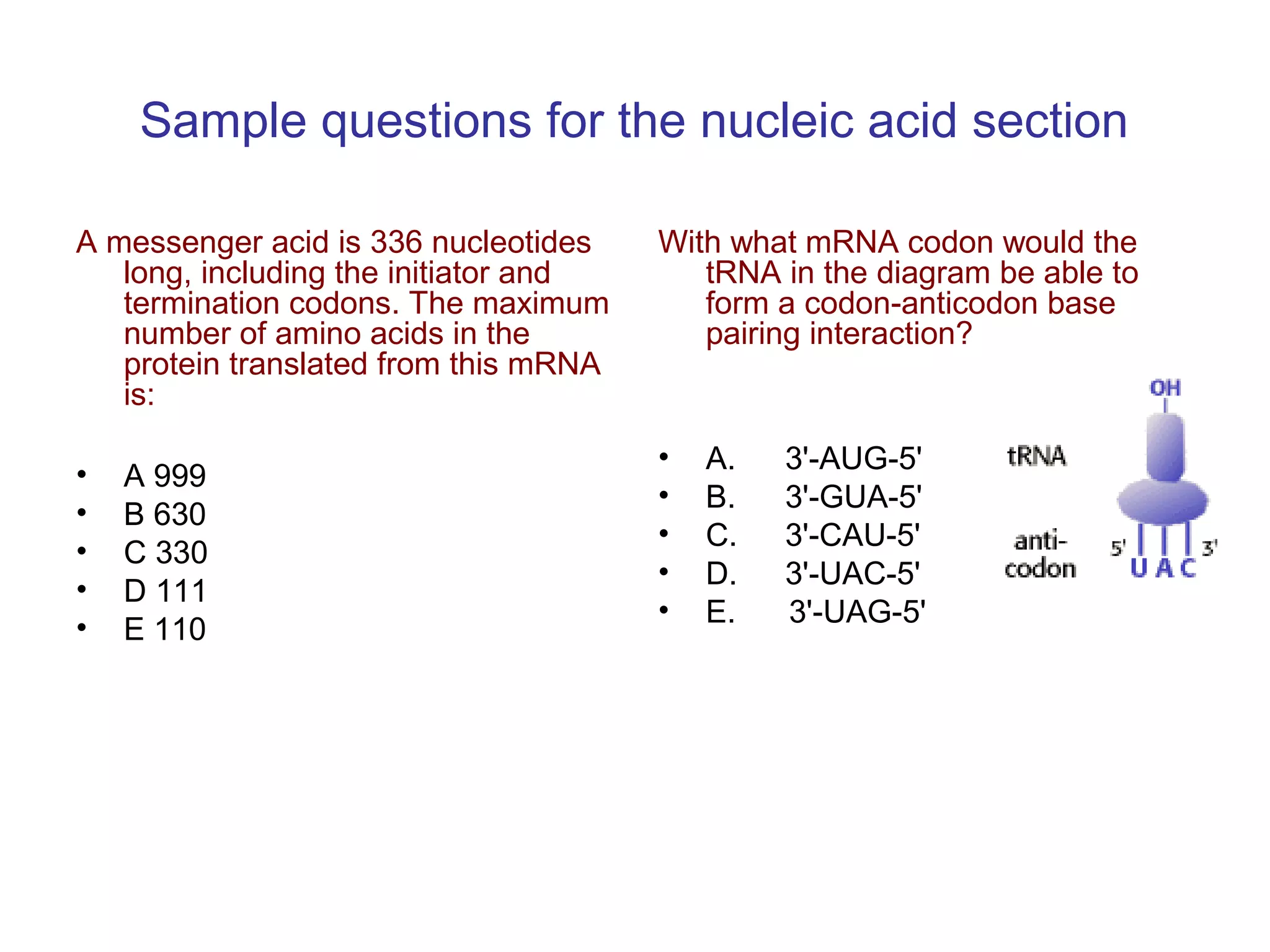 Sample questions for the nucleic acid section 
A messenger acid is 336 nucleotides 
long, including the initiator and 
termination codons. The maximum 
number of amino acids in the 
protein translated from this mRNA 
is: 
• A 999 
• B 630 
• C 330 
• D 111 
• E 110 
With what mRNA codon would the 
tRNA in the diagram be able to 
form a codon-anticodon base 
pairing interaction? 
• A. 3'-AUG-5' 
• B. 3'-GUA-5' 
• C. 3'-CAU-5' 
• D. 3'-UAC-5' 
• E. 3'-UAG-5' 
 