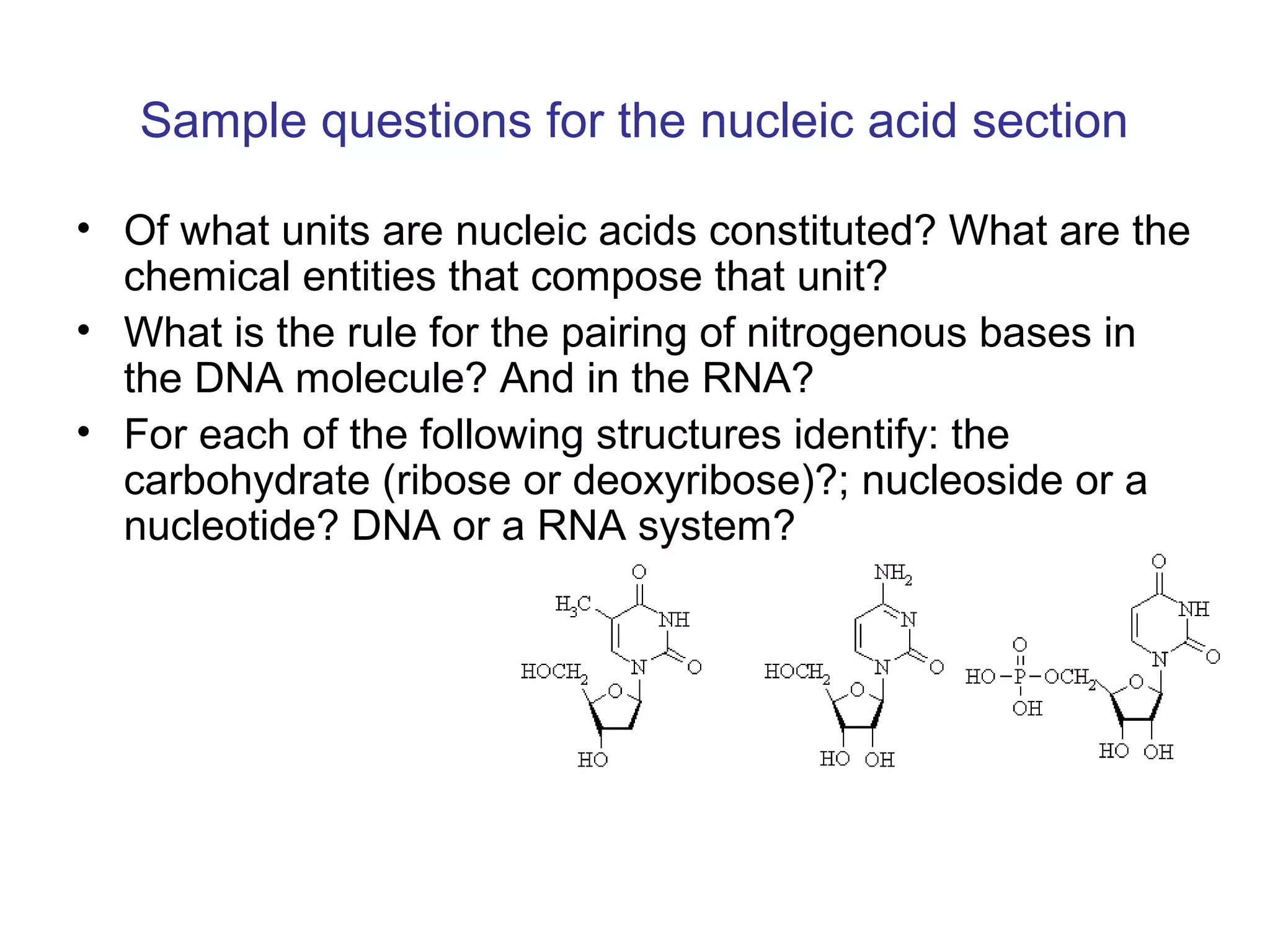 Sample questions for the nucleic acid section 
• Of what units are nucleic acids constituted? What are the 
chemical entities that compose that unit? 
• What is the rule for the pairing of nitrogenous bases in 
the DNA molecule? And in the RNA? 
• For each of the following structures identify: the 
carbohydrate (ribose or deoxyribose)?; nucleoside or a 
nucleotide? DNA or a RNA system? 
 