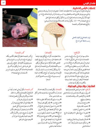 ‫لوعي‬‫ا‬‫فقدان‬‫إىل‬‫لرأس‬‫ا‬‫إصابات‬‫تؤدي‬‫ما‬ً‫ا‬‫لب‬‫ا‬‫فغ‬ً‫ا‬‫جد‬‫خطرية‬‫لة‬‫ا‬‫ح‬ً‫ا‬‫ضمني‬‫هي‬‫لرأس‬‫ا‬‫يف‬‫إصابة‬‫أي‬‫إن‬
‫للدماغ‬‫ئمة‬‫ا‬‫د‬‫ية‬‫ذ‬‫بأ‬‫لرأس‬‫ا‬‫إصابة‬‫تتسبب‬‫ورمبا‬‫للخطر‬‫لتنفسية‬‫ا‬‫اجملاري‬‫يعرض‬‫بدوره‬‫لذي‬‫ا‬‫و‬‫لذا‬‫من‬
‫لعنق‬‫ا‬‫يف‬‫إصابة‬‫يه‬‫د‬‫ل‬‫يكون‬‫أن‬‫املمكن‬‫من‬‫لرأس‬‫ا‬‫يف‬‫إصابة‬‫يه‬‫د‬‫ل‬‫مصاب‬‫أي‬‫أن‬‫تذكر‬‫املهم‬
‫(راجع‬‫لصفحات‬‫ا‬39–40.)‫لرأس‬‫ا‬‫إصابات‬‫يف‬‫حاالت‬ ‫ثال‬‫نشاهد‬‫أن‬‫ميكن‬:‫وهي‬
‫اجلمجمة‬‫وكسر‬‫نضغاط‬‫ا‬‫و‬‫ارجتاج‬
‫لقحفي‬‫ا‬‫اجلوف‬‫يف‬‫نضغاطي‬‫ا‬‫يف‬‫ز‬‫ن‬
‫لدماغ‬‫ا‬‫على‬ً‫ا‬‫ضغط‬‫يسبب‬
:‫االرجتاج‬
ّ‫ز‬‫ه‬‫يسببها‬‫لة‬‫ا‬‫ح‬.‫لدماغ‬‫ا‬‫ضمن‬‫ّد‬‫س‬‫يو‬‫لدماغ‬‫ا‬‫و‬
‫ما‬‫فإذا‬‫لذا‬‫لشوكي‬‫ا‬‫لدماغي‬‫ا‬‫ئل‬‫ا‬‫لس‬‫ا‬‫ب‬‫اجلمجمة‬
‫من‬‫االرتداد‬‫لدماغ‬‫ا‬‫فبإمكان‬‫لضربة‬‫لرأس‬‫ا‬‫تعرض‬
‫نب‬‫ا‬‫ج‬‫آل‬‫نتشار‬‫ال‬‫ا‬‫واسع‬‫بتعطيل‬‫يتسبب‬‫مما‬‫خر‬
‫وعيه‬‫عن‬‫املصاب‬‫يغيب‬‫أن‬‫فيمكن‬‫لطبيعي‬‫ا‬‫لعمله‬
‫لفرت‬‫وبعدها‬)‫ئق‬‫ا‬‫دق‬ ‫ثال‬‫من‬‫أقل‬ً‫ا‬‫لب‬‫ا‬‫(غ‬‫قصرية‬‫ة‬
‫أن‬‫ينبغي‬‫(راجع‬‫يه‬‫د‬‫ل‬‫االستجابة‬‫مستوى‬‫يرتفع‬
‫لصفحة‬‫ا‬9‫وعيه‬‫املصاب‬‫يستعيد‬‫أن‬‫وجيب‬)
‫ّة‬‫مث‬‫يكن‬‫مل‬‫إذا‬‫لكامل‬‫ا‬‫ب‬.‫مضاعفات‬
:‫االرجتاج‬‫يتبعها‬‫وجيزة‬‫لفرتة‬‫لوعي‬‫ا‬‫عن‬‫لغياب‬‫ا‬
‫لوعي‬‫ا‬‫استعادة‬‫ثم‬‫ومن‬‫االستجابة‬‫مستوى‬‫يف‬‫حتسن‬
‫للحاد‬‫وخباصة‬‫األمد‬‫قصري‬‫ذاكرة‬‫فقدان‬*
‫ّج‬‫ي‬‫وهت‬‫واضطراب‬
‫وعام‬‫معتدل‬‫صداع‬*
*‫وتعرقه‬‫اجللد‬‫شحوب‬
‫خفيف‬‫أو‬‫طبيعي‬‫إما‬‫لتنفس‬‫ا‬*
‫خارج‬‫إىل‬‫حيول‬‫لدم‬‫ا‬(‫بطيء‬‫أو‬‫يع‬‫ر‬‫س‬‫إما‬‫لنبض‬‫ا‬*
)‫األطراف‬
‫لضوء‬‫ا‬‫مع‬‫ومتفاعلتان‬‫طبيعيتان‬‫احلدقتان‬*
‫عند‬‫إقياء‬‫أو‬‫غثيان‬ ‫حدو‬‫املمكن‬‫من‬*
‫لوعي‬‫ا‬‫استعادة‬
‫نضغاط‬‫ال‬‫ا‬:
ً‫ا‬‫جد‬‫خطرية‬‫لة‬‫ا‬‫ح‬‫أل‬ً‫ا‬‫متوضع‬‫فيها‬‫يكون‬‫لدماغ‬‫ا‬‫ن‬
‫اجلوف‬‫يف‬‫تورم‬‫أو‬‫يف‬‫ز‬‫ن‬‫إما‬‫سببه‬‫ئل‬‫ا‬‫ه‬‫ضغط‬‫حتت‬
‫نظر‬‫ا‬(‫لقحفي‬‫ا‬‫لسابق‬‫ا‬‫لشكل‬‫ا‬‫يكون‬‫أن‬‫وميكن‬)
‫يف‬‫إصابة‬‫أو‬‫اجلمجمة‬‫يف‬‫كسر‬‫هو‬‫نضغاط‬‫ال‬‫ا‬‫سبب‬
‫متزق‬‫مثل‬‫املرض‬‫بسبب‬ ‫حيد‬‫أن‬‫وميكن‬‫لرأس‬‫ا‬
‫ية‬‫و‬‫لدم‬‫ا‬‫األوعية‬)‫لدماغية‬‫ا‬‫لسكتة‬‫ا‬‫نواع‬‫أ‬‫أحد‬‫(وهو‬
‫كمرض‬‫لعدوى‬‫ا‬‫بسبب‬‫أو‬‫لدماغ‬‫ا‬‫ورم‬‫بسبب‬‫أو‬
‫يا‬‫ا‬‫لسح‬‫ا‬
:‫نضغاط‬‫ال‬‫ا‬‫حادثة‬‫قصة‬‫تذكر‬‫للمصاب‬‫ميكن‬
‫لكن‬ً‫ا‬‫ي‬‫ر‬‫ظاه‬‫وعيه‬‫استعادة‬‫مع‬‫األخرية‬‫رأسه‬‫إصابة‬
‫لته‬‫ا‬‫ح‬‫تتدهور‬‫لك‬‫ذ‬‫بعد‬
‫لة‬‫ا‬‫احل‬‫تطورت‬‫كلما‬‫االستجابة‬‫مستوى‬‫يسوء‬*
‫حم‬‫يكون‬‫اجللد‬*‫يد‬‫د‬‫ش‬‫صداع‬*ً‫ا‬‫وجاف‬ً‫ا‬‫مر‬
‫أو‬)ّ‫ج‬‫(ضا‬‫ئي‬‫ا‬‫ضوض‬‫أو‬‫عميق‬‫إما‬‫لتنفس‬‫ا‬*
‫يف‬‫لتنفس‬‫ا‬‫مركز‬‫على‬‫لضغط‬‫ا‬‫كان‬‫(إذا‬‫بطيء‬
‫(بسبب‬‫قوي‬‫أو‬‫ضعيف‬‫إما‬‫لنبض‬‫ا‬*)‫لدماغ‬‫ا‬
‫كال‬‫أو‬‫إحدى‬‫تتوسع‬‫قد‬*)‫لدم‬‫ا‬‫ضغط‬‫ارتفاع‬
‫لدماغ‬‫ا‬‫على‬‫لضغط‬‫ا‬‫ازداد‬‫إذا‬‫احلدقتني‬
*‫تصبح‬‫دون‬‫نوبات‬ ‫حتد‬‫ورمبا‬‫أسوأ‬‫لة‬‫ا‬‫احل‬
‫املصاب‬‫استعادة‬‫للوعي‬
‫اجلمجمة‬‫كسر‬:
‫خطري‬‫اجلمجمة‬‫كسر‬‫إن‬‫أل‬‫ميكنه‬‫املكسور‬‫لعظم‬‫ا‬‫ن‬
‫لذي‬‫ا‬‫و‬‫يف‬‫ز‬‫لن‬‫ا‬‫يسبب‬‫أو‬‫مباشرة‬‫لدماغ‬‫ا‬‫يؤذي‬‫أن‬
‫إىل‬‫يؤدي‬‫بدوره‬.‫نضغاط‬‫ال‬‫ا‬‫يض‬‫ر‬‫م‬‫أي‬‫من‬‫فتوقع‬
‫يف‬‫كسر‬‫يه‬‫د‬‫ل‬‫يكون‬‫أن‬‫رأسه‬‫على‬‫ضربة‬‫تلقى‬
‫من‬ٍ‫ن‬‫متد‬‫مبستوى‬‫يض‬‫ر‬‫امل‬‫كان‬‫إذا‬‫وخاصة‬‫اجلمجمة‬
‫لصفحة‬‫ا‬‫(راجع‬‫االستجابة‬9)
‫كسر‬:‫اجلمجمة‬‫ميكن‬‫املصاب‬‫ني‬‫ا‬‫يع‬‫أن‬ً‫ا‬‫يض‬‫أ‬‫من‬
‫نضغاط‬‫ال‬‫ا‬‫أو‬‫االرجتاج‬‫لكسر‬‫ا‬‫مع‬‫فتلك‬‫لذا‬
‫حتصل‬‫أن‬‫ميكن‬‫واألعراض‬‫لعالمات‬‫ا‬‫لـ‬‫إضافة‬:
‫للرأس‬‫رض‬‫أو‬‫ّم‬‫ر‬‫تو‬‫أو‬‫يف‬‫ز‬‫ن‬*
‫لرأس‬‫ا‬‫فروة‬‫يف‬‫اخنفاض‬‫أو‬‫ية‬‫ر‬‫ط‬‫منطقة‬*
‫كلي‬‫أو‬‫إحدى‬‫حول‬‫كدمات‬*‫لعينني‬‫ا‬
‫األذن‬‫خلف‬‫ّم‬‫ر‬‫تو‬‫أو‬)‫(رضوض‬‫كدمات‬*
‫نف‬‫أل‬‫ا‬‫أو‬‫األذن‬‫من‬‫ئل‬‫ا‬‫س‬‫خروج‬‫أو‬‫يف‬‫ز‬‫ن‬*
‫لرأس‬‫ا‬‫تناسق‬‫يف‬‫نقص‬‫أو‬‫تشوه‬‫وجود‬*
‫لعني‬‫ا‬‫بياض‬‫يف‬‫دم‬‫وجود‬*
02
 