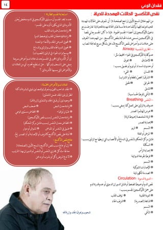 ‫املهم‬‫من‬‫املسح‬‫خالل‬‫لصفح‬‫ا‬‫(راجع‬‫األويل‬‫ـ‬‫ة‬4‫املهددة‬‫احلاالت‬‫على‬‫تتعرف‬ ‫أن‬ )
‫للحي‬‫ــ‬‫وت‬‫اة‬‫ـ‬‫ع‬‫ـ‬‫اجله‬‫ــ‬‫ا‬‫وك‬‫ــ‬‫ق‬‫ــ‬‫عام‬‫اعدة‬‫ـــــ‬‫إذا‬‫للحياة‬‫مهددة‬‫لة‬‫ا‬‫احل‬‫تعترب‬‫ة‬‫مع‬‫تعارضت‬
‫دخول‬‫اجلسم‬‫أعضاء‬‫إىل‬‫األوكسجني‬.‫ية‬‫و‬‫احلي‬ً‫ا‬‫نقص‬‫ني‬‫ا‬‫يع‬ ‫اجلسم‬ ‫كان‬ ‫ما‬‫فإذا‬
‫لتأك‬‫ا‬‫بنقص‬‫لــة‬‫ا‬‫احلــ‬‫هـذه‬‫نســمي‬‫األوكسجيـن‬ ‫يف‬‫ـ‬‫ســج‬.‫م‬‫ـ‬‫امله‬‫ن‬‫ـ‬‫ج‬‫م‬‫ـ‬‫لتعرف‬‫ا‬ً‫ا‬‫د‬
‫عل‬‫ـ‬‫ع‬‫ى‬‫ـ‬‫الم‬‫ــ‬‫وأع‬‫ات‬‫ــ‬‫نق‬‫راض‬‫ـ‬‫لتأكس‬‫ا‬‫ص‬‫ــ‬‫ج‬‫للتدخل‬‫املصاب‬‫ملعاجلة‬‫يع‬‫ر‬‫س‬‫بشكل‬
-‫لتنفسية‬‫ا‬‫اجملاري‬:Airway
:‫مثل‬‫احمليط‬‫اهلواء‬‫يف‬‫األوكسجني‬‫ية‬‫ا‬‫كف‬‫عدم‬
‫ا‬*‫ال‬‫خ‬‫ت‬‫ن‬‫ا‬‫ق‬‫لغرق‬‫ا‬*
‫حدو‬‫أو‬‫تضيق‬‫أو‬‫تورم‬‫أو‬‫نسداد‬‫ا‬‫بسبب‬:
‫للسان‬‫ا‬**‫لقيء‬‫ا‬
)‫لشراب‬‫ا‬‫أو‬‫لطعام‬‫ا‬‫ب‬ّ‫ص‬‫لغ‬‫ا‬(‫َق‬‫ر‬َ‫ش‬‫ل‬‫ا‬*
‫ئق‬‫ا‬‫احلر‬*‫*اخلنق‬
‫لشنق‬‫ا‬*
)‫احلساسية‬‫(فرط‬‫لتأقي‬‫ا‬*
-‫لتنفس‬‫ا‬:Breathing
‫ينبغي‬‫كما‬‫لعمل‬‫ا‬‫على‬‫ئتني‬‫ر‬‫ل‬‫ا‬‫قدرة‬‫عدم‬:‫بسبب‬
‫لصدر‬‫ا‬)‫ّم‬‫ش‬‫(هت‬‫هرس‬*
‫املنخمصة‬‫ئة‬‫ر‬‫ل‬‫ا‬*)‫ئة‬‫ر‬‫ل‬‫ا‬‫(هبوط‬
‫لصدر‬‫ا‬‫*إصابة‬
‫لتسمم‬‫ا‬*‫لربو‬‫ا‬*
‫لعلة‬‫ا‬‫أو‬‫املرض‬*
:‫بسبب‬‫ئتني‬‫ر‬‫ل‬‫ا‬‫مع‬‫تربطها‬‫ليت‬‫ا‬‫األعصاب‬‫أو‬‫لدماغ‬‫ا‬‫يف‬‫لتنفس‬‫ا‬‫ب‬‫لتحكم‬‫ا‬‫مراكز‬‫فشل‬
‫لسكتة‬‫ا‬*
‫لرأس‬‫ا‬‫إصابة‬*
‫ئية‬‫ا‬‫لدو‬‫ا‬‫اجلرعة‬‫فرط‬*
‫لتسم‬‫ا‬*‫م‬
‫لشوكية‬‫ا‬‫اإلصابات‬*
‫ئية‬‫ا‬‫لكهرب‬‫ا‬‫لصدمة‬‫ا‬*
-‫ية‬‫و‬‫لدم‬‫ا‬‫لدورة‬‫ا‬:Circulation
‫لدم‬‫ا‬‫نقص‬‫لضغط‬‫ا‬‫هبوط‬‫أو‬‫لدموي‬‫ا‬‫لدوران‬‫ا‬‫فشل‬‫أو‬‫أو‬‫لدم‬‫ا‬‫قدرة‬‫عدم‬
‫على‬‫محل‬:‫بسبب‬‫اجلسم‬‫األوكسجني‬
‫لقلبية‬‫ا‬‫لنوبة‬‫ا‬*‫لقلب‬‫ا‬‫توقف‬ *
)‫ية‬‫ر‬‫لصد‬‫ا‬(‫لذحبة‬‫ا‬*‫احلاد‬‫يف‬‫ز‬‫لن‬‫ا‬*
‫لتسمم‬‫ا‬*
*‫لتأقي‬‫ا‬‫وازرقاقه‬‫اجللد‬‫وتعرق‬‫شحوب‬
04
‫مستوى‬‫أن‬‫اجلسم‬‫جيد‬‫عندما‬ّ‫ر‬َ‫ح‬ُ‫ي‬‫منخفض‬‫لدم‬‫ا‬‫يف‬‫األوكسجني‬‫ر‬
:‫اجلسم‬‫على‬‫تأثريه‬‫يكون‬‫لذي‬‫ا‬‫لني‬‫ا‬‫ين‬‫ر‬‫األد‬
‫لقلب‬‫ا‬‫ضربات‬‫معدل‬‫يادة‬‫ز‬*
)‫لدم‬‫ا‬‫(وضغط‬‫لقلب‬‫ا‬‫خفقان‬‫قوة‬‫يادة‬‫ز‬*
‫اجللد‬‫عن‬‫لدم‬‫ا‬‫يل‬‫و‬‫حت‬*‫واملعدة‬‫واألمعاء‬
‫لدماغ‬‫ا‬‫و‬‫ئتني‬‫ر‬‫ل‬‫ا‬‫و‬‫لقلب‬‫ا‬‫باجتاه‬‫لدم‬‫ا‬‫يل‬‫و‬‫حت‬*
)‫لقصيبات‬‫ا‬(‫ئتني‬‫ر‬‫ل‬‫ا‬‫يف‬‫اهلواء‬‫ممرات‬‫يوسع‬*
‫يعة‬‫ر‬‫س‬‫وأعراض‬‫عالمات‬ ‫ُحد‬‫ي‬‫اجلسم‬‫يف‬‫احملرر‬‫لني‬‫ا‬‫ين‬‫ر‬‫األد‬‫أثر‬‫إن‬
‫إدراكها‬‫املسعف‬‫على‬‫ينبغي‬.‫لعالمات‬‫ا‬‫من‬‫أي‬‫يد‬‫د‬‫حت‬‫تستطيع‬‫هل‬
‫؟‬‫لني‬‫ا‬‫ين‬‫ر‬‫األد‬‫يسببها‬‫ليت‬‫ا‬‫واألعراض‬
‫لداكنة‬‫ا‬‫لبشرة‬‫ا‬‫ذوي‬‫للمصابني‬‫و‬(‫ومتعرق‬‫للون‬‫ا‬‫شاحب‬‫اجللد‬*
)‫لشفتني‬‫ا‬‫ضمن‬‫اجللد‬‫لون‬‫إىل‬‫نظر‬‫ا‬
)‫(ازرقاق‬‫لشفتني‬‫ا‬‫و‬‫اجللد‬‫يف‬‫أزرق‬‫لون‬‫وجود‬*
‫لنبض‬‫ا‬‫معدل‬‫يادة‬‫ز‬*‫ضعف‬*‫لنبض‬‫ا‬
‫أوإقياء‬‫غثيان‬*‫لوعي‬‫ا‬‫مستوى‬‫اخنفاض‬*
)‫األوكسجني‬‫نقص‬‫(بسبب‬‫لتنفس‬‫ا‬‫معدل‬‫يادة‬‫ز‬*
)‫لتحكم‬‫ا‬‫مركز‬‫فشل‬‫(بسبب‬‫لتنفس‬‫ا‬‫معدل‬‫اخنفاض‬*
‫نقباض‬‫ا‬‫أو‬‫لتنفس‬‫ا‬‫يف‬‫ضيق‬*‫دوار‬‫أو‬‫تشوش‬*
*‫لة‬‫د‬‫أ‬‫ن‬‫على‬‫لتأكسج‬‫ا‬‫قص‬‫ك‬‫اإلص‬‫أو‬‫يف‬‫ز‬‫لن‬‫ا‬‫أمل‬‫أو‬‫ابة‬‫إ‬ ‫لصدر‬‫ا‬.‫خل‬
:‫لتأكسج‬‫ا‬‫نقص‬‫عالج‬
‫ب‬‫لتأكسج‬‫ا‬‫نقص‬‫سبب‬‫عاجل‬‫أو‬‫أزل‬*‫األويل‬‫املسح‬‫لصفحة‬‫ا‬(4)
‫ثم‬‫لتنفس‬‫ا‬‫ثم‬‫لتنفس‬‫ا‬‫جماري‬‫مشاكل‬ً‫ا‬‫معاجل‬‫لدوران‬‫ا‬‫لرتتيب‬‫ا‬‫هبذا‬
‫يدخن‬‫أو‬‫يشرب‬‫أو‬‫يأكل‬‫يض‬‫ر‬‫امل‬‫تدع‬‫ال‬*
: ‫ئة‬‫ر‬‫لطا‬‫ا‬‫اجلسم‬‫استجابة‬
:‫احملتملة‬‫واألعراض‬‫لعالمات‬‫ا‬
 