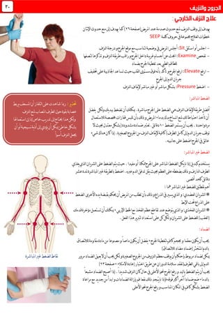 ‫يض(صفحة‬‫ر‬‫امل‬‫عند‬‫صدمة‬ ‫حدو‬‫ملنع‬‫يف‬‫ز‬‫لن‬‫ا‬‫وقف‬‫إىل‬‫يهدف‬16‫كما‬)‫نتان‬‫إل‬‫ا‬ ‫حدو‬‫منع‬‫إىل‬‫يهدف‬
‫حروف‬‫يف‬‫جمموعة‬‫لعالج‬‫ا‬‫خطوات‬‫كلمة‬SEEP
-‫استلق‬‫أو‬‫اجلس‬Sitِ‫ل‬‫أج‬:‫لنزف‬‫ا‬‫درجة‬‫و‬‫اجلرح‬‫موقع‬‫مع‬‫تتناسب‬‫وضعية‬‫يف‬‫يض‬‫ر‬‫امل‬‫س‬
-‫تفحص‬Examine‫لتصفها‬‫تذكرها‬‫و‬‫لنزف‬‫ا‬‫يقة‬‫ر‬‫ط‬‫راقب‬‫و‬‫اجلرح‬‫داخل‬‫يبة‬‫ر‬‫غ‬‫أجسام‬‫عن‬‫احبث‬:
‫للطاقم‬‫بضماد‬‫اجلرح‬‫تغطية‬‫بعد‬‫لطيب‬‫ا‬
-‫ارفع‬Elevate‫ختفيف‬‫على‬‫اجلاذبية‬‫تساعد‬‫حيث‬‫لقلب‬‫ا‬‫مستوى‬‫فوق‬‫نه‬‫أ‬‫ب‬‫تأكد‬‫و‬‫اجلرح‬‫ارفع‬:
‫يان‬‫ر‬‫ج‬‫اجلرح‬‫إىل‬‫لدم‬‫ا‬
-‫اضغط‬Pressure:‫لنزف‬‫ا‬‫يقاف‬‫إل‬‫مباشر‬‫غري‬‫أو‬‫مباشر‬‫بشكل‬
:‫املباشر‬‫لضغط‬‫ا‬
‫لكن‬‫و‬‫يك‬‫د‬‫بي‬‫تضغط‬‫أن‬‫ميكنك‬.‫مباشرة‬‫اجلرح‬‫على‬‫لضغط‬‫ا‬‫هي‬‫لنزف‬‫ا‬‫يقاف‬‫إل‬‫يقة‬‫ر‬‫ط‬‫أفضل‬‫يفضل‬
‫لالستعمال‬‫خمصصة‬‫قفازات‬‫تلبس‬‫بأن‬‫لك‬‫ذ‬‫و‬‫يض‬‫ر‬‫امل‬‫بدماء‬‫يدك‬‫اتساخ‬‫ملنع‬‫احتياطاتك‬‫تأخذ‬‫أن‬
‫لضغط‬‫ا‬‫يستمر‬‫أن‬‫جيب‬.‫واحدة‬‫مرة‬01‫ضم‬‫ئق.تعترب‬‫ا‬‫دق‬‫ال‬‫حبيث‬‫معتدل‬‫(بشكل‬‫مشدودة‬‫ادة‬
‫ت‬‫شيء‬‫هناك‬‫كان‬‫إذا‬.‫لصغرية‬‫ا‬‫اجلروح‬‫من‬‫لنزف‬‫ا‬‫يقاف‬‫إل‬‫كافية‬)‫لطرف‬‫ا‬‫كامل‬‫إىل‬‫لدم‬‫ا‬‫يان‬‫ر‬‫ج‬‫وقف‬
.‫نبيه‬‫ا‬‫ج‬‫على‬‫اضغط‬‫اجلرح‬‫يف‬‫لق‬‫ا‬‫ع‬
:‫املباشر‬‫غري‬‫لضغط‬‫ا‬
‫لش‬‫ا‬‫على‬‫لضغط‬‫ا‬‫يتم‬‫حيث‬.‫مفيدا‬‫أو‬‫ممكنا‬‫اجلرح‬‫على‬‫املباشر‬‫لضغط‬‫ا‬‫يكن‬‫مل‬‫إذا‬‫يل‬‫د‬‫كب‬‫يستخدم‬‫يغذي‬‫لذي‬‫ا‬‫يان‬‫ر‬
‫عشر‬‫ملدة‬‫املباشرة‬‫غري‬‫يقة‬‫ر‬‫لط‬‫ا‬‫ب‬‫اضغط‬.‫عربه‬‫لدم‬‫ا‬‫تدفق‬‫يقل‬‫حبيث‬‫لعظم‬‫ا‬‫على‬‫بضغطه‬‫لك‬‫ذ‬‫و‬‫لنازف‬‫ا‬‫لطرف‬‫ا‬
‫أقصى‬‫كحد‬‫ئق‬‫ا‬‫دق‬
‫املباشر‬‫غري‬‫للضغط‬‫نقطتني‬‫أهم‬‫مها‬:
*‫لعضدي‬‫ا‬‫يان‬‫ر‬‫لش‬‫ا‬‫بأ‬‫لك‬‫ذ‬‫و‬‫لذراع‬‫ا‬‫يف‬‫يسري‬‫لذي‬‫ا‬‫و‬:‫لضغط‬‫ا‬ ‫األخرى‬‫يده‬‫بقبضة‬‫حيكم‬‫أن‬‫يض‬‫ر‬‫امل‬‫من‬‫تطلب‬‫ن‬
‫اإلبط‬‫حتت‬‫لذراع‬‫ا‬‫على‬
*‫اإلربي‬‫اخلط‬‫مع‬‫لفخذ‬‫ا‬‫عظم‬‫تقاطع‬‫عند‬‫يتوضع‬‫لذي‬‫ا‬‫و‬:‫لفخذي‬‫ا‬‫يان‬‫ر‬‫لش‬‫ا‬,‫قدمك‬‫مؤخرة‬‫تستعمل‬‫أن‬‫ميكنك‬
.‫لفعل‬‫ا‬‫هذا‬‫ير‬‫رب‬‫لت‬‫استعداد‬‫على‬‫كن‬‫لكن‬‫و‬‫يان‬‫ر‬‫لش‬‫ا‬‫على‬‫للضغط‬)‫لعقب‬‫ا‬(
:‫لضماد‬‫ا‬
‫معق‬‫يكون‬‫أن‬‫جيب‬ٍ‫ف‬‫كا‬‫حبجم‬‫و‬‫ما‬‫اجلرح‬‫لتغطية‬,‫لتصاق‬‫ال‬‫ل‬‫مقاومة‬‫مادة‬‫من‬‫مصنوعا‬‫و‬ً‫ا‬‫ماص‬‫يكون‬‫أن‬‫يفضل‬
)‫لتصاق‬‫ال‬‫ل‬‫مضاد‬‫(ضماد‬‫املتخثر‬‫لدم‬‫ا‬‫ب‬
‫مرور‬‫لضماد‬‫ا‬‫يعيق‬‫ال‬‫أن‬‫جيب‬‫لكن‬‫و‬‫لصغرية‬‫ا‬‫اجلروح‬‫من‬‫لنزوف‬‫ا‬‫معظم‬‫يوقف‬‫أن‬‫بإحكام‬‫مربوط‬‫لضماد‬‫ميكن‬‫لضغط‬‫ا‬‫نقاط‬‫املباشرة‬‫غري‬
‫االمتالء‬‫إعادة‬‫اختبار‬‫يق‬‫ر‬‫ط‬‫عن‬‫لدوران‬‫ا‬‫سالمة‬‫لطرف(تفقد‬‫ا‬‫باقي‬‫إىل‬‫لدم‬‫ا‬,‫صفحة‬13)
‫جيب‬‫أن‬ً‫ا‬‫مشبع‬‫لضماد‬‫ا‬‫أصبح‬‫إذا‬.ً‫ا‬‫يد‬‫د‬‫ش‬‫لنزف‬‫ا‬‫كان‬‫حال‬‫يف‬‫األعلى‬‫حنو‬‫اجلرح‬‫رفع‬‫و‬‫ليد‬‫ا‬‫ب‬‫لضغط‬‫ا‬‫يتم‬
‫ي‬‫مل‬‫فإذا‬‫فوقه‬‫أكرب‬‫آخر‬ً‫ا‬‫ضماد‬‫ضع‬‫لدماء‬‫ا‬‫ب‬ُ‫ـ‬‫ـ‬‫مراعاة‬‫مع‬‫يد‬‫د‬‫ج‬‫من‬‫ابدأ‬‫و‬‫لضمادات‬‫ا‬‫لة‬‫ا‬‫بإز‬‫قم‬‫نفعا‬‫لك‬‫ذ‬ِ‫د‬‫ج‬
‫األعلى‬‫حنو‬‫اجلرح‬‫رفع‬‫و‬‫املناسب‬‫املكان‬‫يف‬ٍ‫ف‬‫كا‬‫بشكل‬‫لضغط‬‫ا‬
31
:‫ير‬‫ذ‬‫حت‬‫رمبا‬‫يربط‬‫املسعف‬‫أن‬‫لتلفاز‬‫ا‬‫على‬‫شاهدت‬
‫لنزف‬‫ا‬‫ملنع‬‫املصاب‬‫لطرف‬‫ا‬‫حول‬‫بقوة‬‫عصابة‬
‫استعماهلا‬‫إن‬‫إذ‬‫خاص‬‫يب‬‫ر‬‫تد‬‫إىل‬‫حيتاج‬‫هذا‬‫لكن‬‫و‬
‫أن‬‫أو‬‫نسيجية‬‫ية‬‫ذ‬‫أ‬‫إىل‬‫يؤدي‬‫أن‬‫ميكن‬‫خاطئ‬‫بشكل‬
‫أسوأ‬‫لنزف‬‫ا‬‫جيعل‬
 
