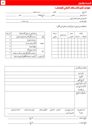 ‫ي‬‫ر‬‫لتا‬‫ا‬‫ـــ‬‫خ‬_____________________‫لوقت‬‫ا‬_________‫اسم‬‫املسعف‬________________________
‫ي‬‫ر‬‫امل‬‫اسم‬‫ـــ‬‫ض‬______________________‫اجلنس‬_____‫لوالدة‬‫ا‬‫يخ‬‫ر‬‫تا‬______________‫ا‬‫لعمر‬__________
‫عنوان‬‫عن‬‫تفاصيل‬/‫يض‬‫ر‬‫امل‬‫عمل‬___________________________________________________________
‫احلادث‬‫مكان‬______________________________________________‫احلادث‬‫وقت‬______________
:)‫األقل‬‫على‬‫ئق‬‫ا‬‫دق‬‫عشر‬‫كل‬‫(تسجل‬‫يض‬‫ر‬‫امل‬‫عن‬‫مالحظات‬
‫األعراض‬‫و‬‫لعالمات‬‫ا‬
‫احلساسية‬
‫ية‬‫و‬‫األد‬
‫لطيب‬‫ا‬‫يخ‬‫ر‬‫لتا‬‫ا‬
‫يض‬‫ر‬‫امل‬‫له‬‫و‬‫تنا‬‫ما‬‫آخر‬
‫ليت‬‫ا‬‫األحداث‬‫أدت‬
‫اإلصابة‬‫إىل‬
‫مالحظات‬‫لعالج‬‫ا‬
‫بعد‬‫حصل‬‫ماذا‬
‫لك؟‬‫ذ‬
:‫إىل‬‫يض‬‫ر‬‫امل‬‫ذهب‬□‫املنزل‬□‫املشفى‬□‫لعام‬‫ا‬‫لطبيب‬‫ا‬□‫اسعاف‬‫سيارة‬‫يف‬□‫لعمل‬‫ا‬‫إىل‬ً‫ا‬‫ئد‬‫ا‬‫ع‬
:‫أخرى‬‫تفاصيل‬_____________________________________________________
‫توقيع‬:‫املسعف‬_________________________________________:‫يخ‬‫ر‬‫لتا‬‫ا‬___________________
:‫املـصاب‬‫توقيع‬_________________________________________:‫يخ‬‫ر‬‫لتا‬‫ا‬___________________
‫لوقت‬‫ا‬
‫لساعة‬‫ا‬ : ‫لدقيقة‬‫ا‬
‫معدل‬
‫لتنفس‬‫ا‬
‫لنبض‬‫ا‬‫معدل‬
‫درجة‬
‫لوعي‬‫ا‬
‫لوعي‬‫ا‬‫درجة‬)‫االستجابة‬‫(مستوى‬‫لدرجة‬‫ا‬
‫يقظ‬‫(عادة‬‫كامل‬‫بشكل‬‫منتبه‬)‫لشهر‬‫ا‬‫يعرف‬9
‫ّت‬‫و‬‫مص‬
‫مرتبك‬)‫(مشوش‬3
‫مناسبة‬‫غري‬‫كلمات‬0
ً‫ا‬‫أصوات‬‫يطلق‬7
‫متأمل‬
‫األمل‬‫موضع‬‫حيدد‬6
‫موضعه‬‫يد‬‫د‬‫حت‬‫عن‬‫يعجز‬‫لكن‬‫و‬‫لألمل‬‫يستجيب‬0
‫يستجيب‬‫ال‬‫املؤملة‬‫للمنبهات‬‫أو‬‫للكالم‬‫استجابة‬‫توجد‬‫ال‬1
44
 