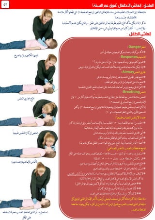 ‫إن‬:‫مالحظة‬‫لغني‬‫ا‬‫لب‬‫ا‬‫نعاش‬‫إ‬‫سلسلة‬‫على‬‫لطفيفة‬‫ا‬‫يالت‬‫د‬‫لتع‬‫ا‬‫لصفحة‬‫ا‬‫(راجع‬.)‫مالءمة‬‫أكثر‬‫جتعلها‬‫ليت‬‫ا‬
‫ُـمن‬‫ـ‬‫ض‬‫قد‬‫لألطفال‬‫هنا‬‫ت‬
:‫تذكر‬‫فإن‬ً‫ا‬‫متأكد‬‫تكن‬‫مل‬‫إذا‬‫طفل‬‫على‬‫لغني‬‫ا‬‫لب‬‫ا‬‫نعاش‬‫إ‬‫يقة‬‫ر‬‫بط‬‫لقيام‬‫ا‬-‫االستجابة‬‫يم‬‫د‬‫ع‬‫يكون‬‫لذي‬‫ا‬‫و‬
‫يتنفس‬‫وال‬–‫اإلطالق‬‫على‬‫شيء‬‫بأي‬‫لقيام‬‫ا‬‫عدم‬‫من‬ً‫ا‬‫كثري‬‫أفضل‬
44
‫اخلطر‬Danger:
‫أمان‬‫يف‬‫لك‬‫و‬‫ح‬‫ين‬‫د‬‫املوجو‬‫وكل‬‫واملصاب‬‫نك‬‫و‬‫ك‬‫من‬‫تأكد‬*
‫االستجابة‬Response:
"‫؟‬‫يرام‬‫ما‬‫على‬‫نت‬‫أ‬‫هل‬"ٍ‫ل‬‫عا‬‫بصوت‬‫له‬‫أ‬‫واس‬ ‫برفق‬‫كتفيه‬‫هبز‬‫قم‬*
‫يـاك‬‫إ‬‫لكن‬‫و‬‫للمساعدة‬ً‫ا‬‫طلب‬ً‫ال‬‫عاج‬‫فاصرخ‬‫استجابة‬‫ّة‬‫مث‬‫يكن‬‫مل‬‫إذا‬*‫يض‬‫ر‬‫امل‬‫ترتك‬‫وأن‬
‫لتنفس‬‫ا‬‫جماري‬Airway:
‫لذقن‬‫ا‬‫ومسك‬‫لرأس‬‫ا‬‫لة‬‫ا‬‫إم‬‫عرب‬‫لتنفسية‬‫ا‬‫اجملاري‬‫حبذر‬‫افتـح‬*
‫اخللف‬‫حنو‬‫برفق‬‫لرأس‬‫ا‬‫وأمل‬‫اجلبهة‬‫على‬‫يدك‬‫ضع‬*
‫حتت‬‫أصابعك‬‫رؤوس‬‫بوضع‬‫لذقن‬‫ا‬‫امحل‬*‫قمة‬‫لتنفسية‬‫ا‬‫اجملاري‬ ‫لتفتح‬‫املصاب‬‫ذقن‬
‫لتنفس‬‫ا‬Breathing:
‫افحص‬‫سالمة‬‫لتنفس‬‫ا‬‫احلفاظ‬‫مع‬ً‫مفتوحة‬‫لتنفسية‬‫ا‬‫اجملاري‬‫على‬‫و‬‫ال‬‫تستغرق‬‫من‬‫أكثر‬01‫ثوان‬
‫لفحص‬‫ا‬‫إلمتام‬‫لصفحة‬‫ا‬ ‫يف‬‫ير‬‫ذ‬‫لتح‬‫ا‬‫راجع‬(9)
‫لصفحة‬‫ا‬‫(راجع‬‫لوعي‬‫ا‬‫إعادة‬‫وضعية‬‫إىل‬‫له‬‫و‬‫فح‬ً‫ا‬‫طبيعي‬‫يتنفس‬‫املصاب‬‫كان‬‫إذا‬00‫وأكمل‬ )
‫لصفحات‬‫ا‬‫نظر‬‫ا‬(‫نوي‬‫ا‬‫لث‬‫ا‬‫و‬‫األويل‬‫املسحني‬0‫و‬01)
‫طبي‬‫املصاب‬‫يتنفس‬‫ال‬‫عندما‬:ً‫ا‬‫عي‬
*‫ب‬‫االتصال‬‫أحدهم‬‫من‬‫اطلب‬(001)‫كان‬‫إذا‬‫لرجفان‬‫ا‬‫يل‬‫ز‬‫م‬‫وأحضر‬‫اإلسعاف‬‫سيارة‬‫لطلب‬
‫لرتك‬‫واضطررت‬‫مبفردك‬‫كنت‬‫وإن‬‫متاحا‬‫دقيقة‬‫ملدة‬‫نعاش‬‫إل‬‫با‬‫فقم‬‫املصاب‬
‫لذقن‬‫ا‬‫ومسك‬‫لرأس‬‫ا‬‫لة‬‫ا‬‫بإم‬‫لك‬‫ذ‬‫و‬‫مفتوحة‬ ‫لتنفسية‬‫ا‬‫اجملاري‬‫أبق‬*
‫فم‬‫وأغلق‬‫بيدك‬ ‫املصاب‬‫نف‬‫أ‬‫أغلق‬*‫بفمك‬‫لطفل‬‫ا‬‫بإحكام‬
‫أعط‬*3)‫ملحوظ‬‫بشكل‬‫لطفل‬‫ا‬‫صدر‬‫اهلواء‬‫يرفع‬‫حتى‬‫نفخ‬‫ا‬( ‫لية‬‫و‬‫أ‬‫نعاشية‬‫إ‬‫نفاس‬‫أ‬
:‫لصناعي‬‫ا‬‫لتنفس‬‫ا‬‫ب‬‫لصدر‬‫ا‬‫ضغطات‬‫ادمج‬
‫واحدة‬‫يدا‬‫استعمل‬*-‫اثنتني‬‫أو‬-‫احلاجة‬‫حسب‬-‫األقل‬‫على‬‫عمقه‬‫ثلث‬‫بنحو‬‫لصدر‬‫ا‬‫لتضغط‬
‫مبعدل‬ ‫صدر‬ ‫ضغـطة‬ ‫بـثـالثـيـن‬ ‫قم‬*011-061‫لدقيقة‬‫ا‬‫ب‬
‫صناعيني‬‫نفسني‬‫أعط‬‫ثم‬‫لذقن‬‫ا‬‫ومحل‬‫لرأس‬‫ا‬‫لة‬‫ا‬‫بإم‬‫أخرى‬‫مرة‬‫لتنفس‬‫ا‬‫جماري‬‫افتح‬*
‫ال‬‫مراحل‬‫بإعادة‬‫استمر‬*71‫لصناعيني‬‫ا‬‫لنفسني‬‫ا‬‫و‬‫صدر‬‫ضغطة‬
‫لوعي‬‫ا‬‫استعادة‬‫عالمات‬‫يبدي‬‫لطفل‬‫ا‬‫كان‬‫إن‬‫لرتى‬‫إال‬‫نعاش‬‫إل‬‫ا‬‫عن‬‫تتوقف‬‫ال‬*‫لتنفس‬‫ا‬‫وبدأ‬‫لطبيعي‬‫ا‬
‫كان‬‫إذا‬:‫لية‬‫ا‬‫لت‬‫ا‬‫لة‬‫و‬‫باحملا‬‫لقيام‬‫ا‬‫فقبل‬‫يرتفع‬‫لصدر‬‫ا‬‫جيعل‬‫ال‬‫لصناعي‬‫ا‬‫اإلسعايف‬‫لنفس‬‫ا‬
)‫احللق‬‫ّر‬‫خ‬‫مؤ‬‫إىل‬‫بتهور‬‫تصل‬‫ال‬‫لكن‬‫و‬(‫تراها‬‫عقبة‬‫أي‬‫وأزل‬‫املصاب‬‫فم‬‫افحص‬**
‫كافيان‬‫لذقن‬‫ا‬‫ورفع‬‫لرأس‬‫ا‬‫لة‬‫ا‬‫إم‬‫أن‬‫من‬ً‫ا‬‫جمدد‬‫تأكد‬**.
‫نف‬‫من‬‫بأكثر‬‫تقم‬‫ال‬**‫لصدر‬‫ا‬‫على‬‫لضغط‬‫ا‬‫إعادة‬‫قبل‬‫مرة‬‫كل‬‫سني‬
‫كل‬‫ئوي‬‫ر‬‫ل‬‫ا‬‫لقليب‬‫ا‬‫نعاش‬‫إل‬‫ا‬‫اآلخر‬‫يتوىل‬‫أن‬‫فينبغي‬‫مسعف‬‫من‬‫أكثر‬‫هناك‬‫كان‬‫إذا‬:‫مالحظة‬
‫مقاطعة‬‫ودومنا‬‫ميكن‬‫ما‬‫أقل‬‫إىل‬‫يل‬‫د‬‫لتب‬‫ا‬‫أثناء‬‫لزمن‬‫ا‬‫تقليل‬‫مع‬‫لتعب‬‫ا‬‫لتجنب‬‫اثنتني‬‫أو‬‫دقيقة‬
‫لصدر‬‫ا‬‫لضغطات‬
‫واصرخ‬‫برفق‬‫لكتفني‬‫ا‬‫هبز‬‫قم‬
‫لتنفس‬‫ا‬‫جماري‬‫افتح‬
ً‫ا‬‫طبيعي‬‫لتنفس‬‫ا‬‫كان‬‫إن‬‫افحص‬
)‫لصناعية‬‫ا‬(‫نعاشية‬‫إل‬‫ا‬‫نفاس‬‫أل‬‫ا‬
‫عمقه‬‫ثلث‬‫بنحو‬‫لصدر‬‫ا‬‫لتضغط‬‫اثنتني‬‫أو‬ً‫ا‬‫يد‬‫استعمل‬
‫األقل‬‫على‬
 