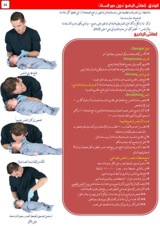 :‫مالحظة‬‫لصفحة‬‫ا‬‫(راجع‬ ‫لغني‬‫ا‬‫لب‬‫ا‬‫نعاش‬‫إ‬‫سلسلة‬‫على‬‫لطفيفة‬‫ا‬‫يالت‬‫د‬‫لتع‬‫ا‬‫إن‬.‫مالءمة‬‫أكثر‬‫جتعلها‬‫ليت‬‫ا‬ )
‫هنا‬‫ُـمنت‬‫ـ‬‫ض‬‫قد‬‫للرضع‬
‫فإن‬ً‫ا‬‫متأكد‬‫تكن‬‫مل‬‫إذا‬:‫تذكر‬‫رضيع‬‫على‬‫لغني‬‫ا‬‫لب‬‫ا‬‫نعاش‬‫إ‬‫يقة‬‫ر‬‫بط‬‫لقيام‬‫ا‬-‫االستجابة‬‫يم‬‫د‬‫ع‬‫يكون‬‫لذي‬‫ا‬‫و‬
‫يتنفس‬‫وال‬–ً‫ا‬‫كثري‬‫أفضل‬‫اإلطالق‬‫على‬‫شيء‬‫بأي‬‫لقيام‬‫ا‬‫عدم‬‫من‬
42
‫اخلطر‬Danger:
‫أمان‬‫يف‬‫لك‬‫و‬‫ح‬‫ين‬‫د‬‫املوجو‬‫وكل‬‫واملصاب‬‫نك‬‫و‬‫ك‬‫من‬‫تأكد‬*
‫االستجابة‬Response:
‫برفق‬‫كتفيه‬‫هبز‬‫قم‬*‫لرضيع‬‫ا‬‫يقاظ‬‫إ‬ً‫ال‬‫حماو‬‫واصرخ‬
‫يـاك‬‫إ‬‫لكن‬‫و‬‫للمساعدة‬ً‫ا‬‫طلب‬ً‫ال‬‫عاج‬‫فاصرخ‬‫استجابة‬‫ّة‬‫مث‬‫يكن‬‫مل‬‫إذا‬*‫يض‬‫ر‬‫امل‬‫ترتك‬‫وأن‬
‫لتنفس‬‫ا‬‫جماري‬Airway:
‫لذقن‬‫ا‬‫ومسك‬‫لرأس‬‫ا‬‫لة‬‫ا‬‫إم‬‫عرب‬‫لتنفسية‬‫ا‬‫اجملاري‬‫حبذر‬‫افتـح‬*:‫حبيث‬
*‫ت‬‫ا‬‫على‬‫يدك‬‫ضع‬(‫لة‬‫د‬‫معت‬‫وضعية‬‫إىل‬‫برفق‬‫لرأس‬‫ا‬‫ومتيل‬‫جلبهة‬‫لرضيع‬‫ا‬‫لرقبة‬‫بسط‬‫بفرط‬‫تقم‬‫ال‬)
‫حتت‬‫أصابعك‬‫رؤوس‬‫بوضع‬‫لذقن‬‫ا‬‫امحل‬*‫قمة‬‫ل‬‫ا‬‫لتنفسية‬‫ا‬‫اجملاري‬ ‫لتفتح‬‫ذقن‬
‫لتنفس‬‫ا‬Breathing:
*‫افحص‬‫سالمة‬‫لتنفس‬‫ا‬‫و‬ً‫مفتوحة‬‫لتنفسية‬‫ا‬‫اجملاري‬‫على‬‫احلفاظ‬‫مع‬‫ال‬‫تستغرق‬‫من‬‫أكثر‬01
‫ثوان‬‫لفحص‬‫ا‬‫إلمتام‬
‫لرضيع‬‫ا‬‫كان‬‫إذا‬*‫لصفحة‬‫ا‬‫(راجع‬‫لوعي‬‫ا‬‫إعادة‬‫وضعية‬‫إىل‬‫له‬‫و‬‫فح‬ً‫ا‬‫طبيعي‬‫يتنفس‬00‫وأكمل‬ )
‫لصفحات‬‫ا‬‫نظر‬‫ا‬(‫نوي‬‫ا‬‫لث‬‫ا‬‫و‬‫األويل‬‫املسحني‬0‫و‬01)
‫يتنفس‬‫ال‬‫عندما‬‫لرضيع‬‫ا‬:ً‫ا‬‫طبيعي‬
*‫ب‬‫االتصال‬‫أحدهم‬‫من‬‫اطلب‬001‫اإلسعاف‬‫سيارة‬‫لطلب‬‫واضطررت‬‫مبفردك‬‫كنت‬‫وإن‬
‫ا‬‫لرتك‬‫دقيقة‬‫ملدة‬‫نعاش‬‫إل‬‫با‬‫فقم‬‫ملصاب‬
‫لذقن‬‫ا‬‫ومسك‬‫لرأس‬‫ا‬‫لة‬‫ا‬‫بإم‬‫لك‬‫ذ‬‫و‬‫مفتوحة‬ ‫لتنفسية‬‫ا‬‫اجملاري‬‫أبق‬*
‫أغلق‬*‫فم‬‫نفه‬‫أ‬‫و‬‫لرضيع‬‫ا‬‫بفمك‬‫بإحكام‬
‫أعط‬*3)‫ملحوظ‬‫بشكل‬‫لطفل‬‫ا‬‫صدر‬‫اهلواء‬‫يرفع‬‫حتى‬‫نفخ‬‫ا‬( ‫لية‬‫و‬‫أ‬‫نعاشية‬‫إ‬‫نفاس‬‫أ‬‫أال‬‫نتبه‬‫ا‬‫و‬
‫ئتني‬‫ر‬‫ل‬‫ا‬‫ية‬‫و‬‫هت‬‫يف‬‫تفرط‬
:‫لصناعي‬‫ا‬‫لتنفس‬‫ا‬‫ب‬‫لصدر‬‫ا‬‫ضغطات‬‫ادمج‬
‫استعمل‬*‫أصبعني‬‫عمقه‬‫ثلث‬‫بنحو‬ ‫األقل‬‫على‬‫لصدر‬‫ا‬‫لتضغط‬
‫مبعدل‬ ‫صدر‬ ‫ضغـطة‬ ‫بـثـالثـيـن‬ ‫قم‬*011-061‫لدقيقة‬‫ا‬‫ب‬
‫صناعيني‬‫نفسني‬‫أعط‬‫ثم‬‫أخرى‬‫مرة‬‫لتنفس‬‫ا‬‫جماري‬‫افتح‬*
‫ال‬‫مراحل‬‫بإعادة‬‫استمر‬*71‫ل‬‫ا‬‫و‬‫صدر‬‫ضغطة‬‫لصناع‬‫ا‬‫نفسني‬‫يني‬
‫ال‬*‫كان‬‫إن‬‫لرتى‬‫إال‬‫نعاش‬‫إل‬‫ا‬‫توقف‬‫لرضيع‬‫ا‬‫لوعي‬‫ا‬‫استعادة‬‫عالمات‬‫يبدي‬‫لتنفس‬‫ا‬‫وبدأ‬‫لطبيعي‬‫ا‬
*:‫لية‬‫ا‬‫لت‬‫ا‬‫لة‬‫و‬‫باحملا‬‫لقيام‬‫ا‬‫فقبل‬‫يرتفع‬‫لصدر‬‫ا‬‫جيعل‬‫ال‬‫لصناعي‬‫ا‬‫اإلسعايف‬‫لنفس‬‫ا‬‫كان‬‫إذا‬
‫فم‬‫افحص‬**‫لرضيع‬‫ا‬‫احل‬‫ّر‬‫خ‬‫مؤ‬‫إىل‬‫بتهور‬‫تصل‬‫ال‬‫لكن‬‫و‬(‫تراها‬‫عقبة‬‫أي‬‫وأزل‬)‫لق‬
‫لرأس‬‫ا‬‫لة‬‫ا‬‫إم‬‫أن‬‫من‬ً‫ا‬‫جمدد‬‫تأكد‬**‫للعنق‬‫بسط‬‫فرط‬‫دون‬‫لكن‬‫و‬‫كافية‬.
‫لصدر‬‫ا‬‫على‬‫لضغط‬‫ا‬‫إعادة‬‫قبل‬‫مرة‬‫كل‬‫نفسني‬‫من‬‫بأكثر‬‫تقم‬‫ال‬**
‫لتنفس‬‫ا‬‫جماري‬‫افتح‬
ً‫ا‬‫طبيعي‬‫لتنفس‬‫ا‬‫كان‬‫إن‬‫افحص‬
)‫لصناعية‬‫ا‬(‫نعاشية‬‫إل‬‫ا‬‫نفاس‬‫أل‬‫ا‬
‫عمقه‬‫ثلث‬‫بنحو‬‫لصدر‬‫ا‬‫لتضغط‬‫إصبعني‬‫استعمل‬
‫األقل‬‫على‬
 