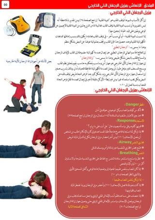 "‫لقلبية‬‫ا‬‫لنوبة‬‫ا‬"‫هو‬‫لقلب‬‫ا‬‫لتوقف‬ً‫ا‬‫شيوع‬‫األسباب‬‫أكثر‬‫إن‬‫لصفحة‬‫ا‬‫(راجع‬60)‫نه‬‫أ‬ ‫باملالحظة‬‫ير‬‫د‬‫اجل‬‫ومن‬
‫لقلب‬‫ا‬‫توقف‬‫لقلبية‬‫ا‬‫لنوبة‬‫ا‬‫تسبب‬‫أن‬‫لضرورة‬‫ا‬‫ب‬‫ليس‬‫ين‬‫ذ‬‫ل‬‫ا‬‫لناس‬‫ا‬‫لبية‬‫ا‬‫فغ‬‫عن‬‫يغيبون‬‫ال‬‫لقلبية‬‫ا‬‫لنوبة‬‫ا‬‫من‬‫نون‬‫ا‬‫يع‬
‫احلياة‬‫قيد‬‫على‬‫يبقون‬‫و‬‫لوعي‬‫ا‬)‫منها‬‫(بنجون‬
‫تسبب‬‫إذا‬‫لقلبية‬‫ا‬‫لنوبة‬‫ا‬‫ت‬-‫آخر‬‫سبب‬‫أي‬‫أو‬-‫لقلب‬‫ا‬‫توقف‬‫يف‬‫بسب‬‫لك‬‫ذ‬‫يكون‬‫ما‬‫فعادة‬‫للدفعات‬‫إعاقتها‬‫ب‬
‫لقلبية‬‫ا‬‫ئية‬‫ا‬‫لكهرب‬‫ا‬‫لقلب‬‫ا‬‫فإن‬‫هذا‬‫حصول‬‫وعند‬‫لنبض‬‫ا‬‫عن‬ً‫ا‬‫عوض‬‫ئية‬‫ا‬‫بعشو‬‫يرجتف‬‫منظم‬‫بشكل‬
‫ب‬‫يسمى‬‫ما‬‫وهذا‬:‫ــــ‬"‫لبطيين‬‫ا‬‫لرجفان‬‫ا‬"
‫للرجفان‬‫ئي‬‫ا‬‫لنه‬‫ا‬‫احلاسم‬‫لعالج‬‫ا‬‫إن‬‫لبطيين‬‫ا‬‫يصال‬‫إ‬ ‫هو‬‫صدمة‬‫ئية‬‫ا‬‫كهرب‬‫مضبوطة‬‫لقلب‬‫ا‬‫إىل‬‫إل‬‫لرجفان‬‫ا‬‫يقاف‬
" :‫بــــــ‬‫يسمى‬‫ما‬‫وهذا‬‫طبيعي‬‫بشكل‬‫لنبض‬‫ا‬‫ب‬‫للقلب‬‫لسماح‬‫ا‬‫و‬‫لرجفان‬‫ا‬‫لة‬‫ا‬‫إز‬"
‫لرجفان‬‫ا‬‫لة‬‫ا‬‫إز‬‫جهاز‬‫إن‬‫اآليل‬‫حاسب‬‫به‬‫يتحكم‬‫ومناسب‬‫آمن‬‫جهاز‬‫هو‬‫اخلارجي‬‫لقلب‬‫ا‬‫نظم‬‫بتحليل‬‫يقوم‬
‫للمس‬‫يسمح‬‫و‬‫ع‬‫بأن‬ً‫ا‬‫طبي‬‫مؤهل‬‫لغري‬‫ا‬‫ف‬‫للحياة‬‫احلافظة‬‫ئية‬‫ا‬‫لكهرب‬‫ا‬‫لصدمة‬‫ا‬‫يوصل‬‫بأمان‬‫صغري‬‫يب‬‫ر‬‫بتد‬‫لك‬‫ذ‬‫و‬
‫اخلارجي‬‫اآليل‬‫لرجفان‬‫ا‬‫يل‬‫ز‬‫م‬‫جهاز‬‫استعمال‬‫إن‬‫لنجاة‬‫ا‬‫فرص‬ً‫ا‬‫جد‬‫كبري‬‫بشكل‬‫يد‬‫ز‬‫ي‬‫عن‬‫قلبه‬‫توقف‬‫يض‬‫ر‬‫مل‬
‫لكن‬‫و‬‫لنبض‬‫ا‬‫إبطاء‬‫غري‬‫ومن‬‫فورا‬ ‫له‬‫ا‬‫استعم‬‫جيب‬‫أل‬‫لنجاة‬‫ا‬‫فرص‬‫تقلل‬‫لصدمة‬‫ا‬‫يصال‬‫إ‬‫يف‬‫تأخري‬‫دقيقة‬‫كل‬‫ن‬
‫بنسبة‬‫للمصاب‬‫إىل‬‫تصل‬01%
44
‫لة‬‫ا‬‫إز‬‫أجهزة‬‫عن‬‫األمثلة‬‫بعض‬‫اخلارجية‬‫لية‬‫آل‬‫ا‬‫لرجفان‬‫ا‬
‫اخلطر‬Danger:
‫ين‬‫د‬‫املوجو‬‫وكل‬‫واملصاب‬‫نك‬‫و‬‫ك‬‫من‬‫تأكد‬*‫أمان‬‫يف‬‫لك‬‫و‬‫ح‬
‫لصفحة‬‫ا‬‫(راجع‬‫لرجفان‬‫ا‬‫يل‬‫ز‬‫م‬‫استعمال‬‫أثناء‬‫لسالمة‬‫ا‬‫مقتضيات‬‫االعتبار‬‫بعني‬‫خذ‬*33)
‫االستجابة‬Response:
"‫؟‬‫يرام‬‫ما‬‫على‬‫نت‬‫أ‬‫هل‬"ٍ‫ل‬‫عا‬‫بصوت‬‫له‬‫أ‬‫واس‬ ‫برفق‬‫كتفيه‬‫هبز‬‫قم‬*
*‫و‬‫للمساعدة‬ً‫ا‬‫طلب‬ً‫ال‬‫عاج‬‫فاصرخ‬‫استجابة‬‫ّة‬‫مث‬‫يكن‬‫مل‬‫إذا‬‫شخص‬‫من‬‫اطلب‬‫باإلمكان‬‫كان‬‫إن‬
(‫باإلسعاف‬‫يتصل‬‫أن‬001‫لرجفان‬‫ا‬‫يل‬‫ز‬‫م‬‫إحضار‬‫آخر‬‫ومن‬)‫يـاك‬‫إ‬‫لكن‬‫ي‬‫ر‬‫امل‬‫ترتك‬‫وأن‬‫ض‬
‫لتنفس‬‫ا‬‫جماري‬Airway:
‫افت‬*‫ـ‬‫لذقن‬‫ا‬‫ومسك‬‫لرأس‬‫ا‬‫لة‬‫ا‬‫إم‬‫عرب‬‫لتنفسية‬‫ا‬‫اجملاري‬‫حبذر‬‫ح‬
‫لتنفس‬‫ا‬Breathing:
‫واستشعر‬‫واستمع‬‫نظر‬‫ا‬ *‫سالمة‬‫لتنفس‬‫ا‬‫و‬ً‫مفتوحة‬‫لتنفسية‬‫ا‬‫اجملاري‬‫على‬‫احلفاظ‬‫مع‬‫ال‬‫تستغرق‬
‫من‬‫أكثر‬01‫ثوان‬‫لفحص‬‫ا‬‫إلمتام‬
‫األويل‬‫املسحني‬‫وأكمل‬‫لوعي‬‫ا‬‫إعادة‬‫وضعية‬‫إىل‬‫له‬‫و‬‫فح‬ً‫ا‬‫طبيعي‬‫يتنفس‬‫املصاب‬‫كان‬‫إذا‬ *
‫لصفحات‬‫ا‬‫نظر‬‫ا‬(‫نوي‬‫ا‬‫لث‬‫ا‬‫و‬0‫و‬01)
-:ً‫ا‬‫طبيعي‬‫املصاب‬‫يتنفس‬‫يكن‬‫مل‬‫إذا‬
‫مبفرد‬‫كنت‬‫إذا‬*(‫باإلسعاف‬‫فاتصل‬‫ك‬001‫لرتك‬‫تضطر‬‫ورمبا‬‫لرجفان‬‫ا‬‫يل‬‫ز‬‫م‬‫وأحضر‬)
‫هبذا‬‫للقيام‬‫املصاب‬
‫يل‬‫ز‬‫م‬‫جيلب‬‫مساعدك‬‫واجعل‬‫ئوي‬‫ر‬‫ل‬‫ا‬‫لقليب‬‫ا‬‫نعاش‬‫إل‬‫با‬‫نت‬‫أ‬‫فقم‬‫مساعدة‬‫على‬‫حصلت‬‫إذا‬*
‫لرجفان‬‫ا‬‫لة‬‫ا‬‫إز‬‫جهاز‬‫وصول‬‫حتى‬‫ئوي‬‫ر‬‫ل‬‫ا‬‫لقليب‬‫ا‬‫نعاش‬‫إل‬‫با‬‫واستمر‬ ‫باإلسعاف‬‫يتصل‬‫و‬‫لرجفان‬‫ا‬
‫لصفحات‬‫ا‬‫(راجع‬9-3)‫لية‬‫ا‬‫لت‬‫ا‬‫لصفحة‬‫ا‬‫يف‬‫لتتمة‬‫ا‬
 