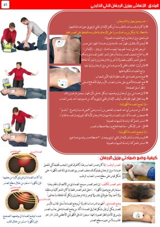 -:‫لرجفان‬‫ا‬‫لة‬‫ا‬‫إز‬‫جهاز‬‫وصول‬‫عند‬
‫للجهاز‬‫إعدادك‬‫حني‬‫يف‬‫ئوي‬‫ر‬‫ل‬‫ا‬‫لقليب‬‫ا‬‫نعاش‬‫إل‬‫ا‬‫يكمل‬‫أن‬‫منه‬‫فاطلب‬‫مساعد‬‫يك‬‫د‬‫ل‬‫كان‬‫إذا‬*
‫منه‬‫فاطلب‬‫اإلسعاف‬‫على‬‫مدربا‬‫يساعدك‬‫من‬‫يكن‬‫مل‬‫إذا‬:‫مالحظة‬‫ل‬‫ا‬‫ضغط‬‫على‬‫فقط‬‫لصدر‬‫ا‬
:‫لصوتية‬‫ا‬‫لتعليمات‬‫ا‬‫واتبع‬‫لرجفان‬‫ا‬‫يل‬‫ز‬‫م‬‫بتشغيل‬‫قم‬
‫على‬‫اجلهاز‬‫ضمادتا‬‫وثبت‬‫احلاجة‬‫عند‬‫اجلهاز‬‫إىل‬‫األسالك‬‫أوصل‬*‫صدر‬
‫مساعدك‬‫يقوم‬‫هبذا‬ ‫تقوم‬‫(بينما‬ ‫لعاري‬‫ا‬‫يــض‬‫ر‬‫امل‬-‫توفر‬‫إن‬-)‫نعاش‬‫إل‬‫با‬
‫رمبا‬*‫حتتاج‬‫ل‬‫تج‬‫ف‬‫ي‬‫ف‬‫لصدر‬‫ا‬‫مبنشفة‬‫أو‬‫لشعر‬‫ا‬‫حللق‬‫لضمادتني‬‫ا‬‫لتلصق‬‫بإحكام‬
‫فاحلق‬‫لة‬‫آ‬‫تتوفر‬‫مل‬‫إن‬‫لرجفان‬‫ا‬‫لة‬‫ا‬‫بإز‬‫تتأخر‬‫وال‬‫فقط‬‫لكثيف‬‫ا‬‫لشعر‬‫ا‬‫احلالقة‬
‫اخللفي‬‫لغالف‬‫ا‬ )‫ّر(أزل‬‫ش‬‫ق‬*‫لرجفان‬‫ا‬‫يل‬‫ز‬‫م‬‫ضمادتي‬‫إلحدى‬‫بقوة‬‫وثبتها‬
‫عليها‬‫املكتوبة‬‫لتعليمات‬‫ا‬‫واتبع‬
‫للمصاب‬‫األمين‬ ‫لرتقوة‬‫ا‬‫عظم‬‫حتت‬ ‫لضمادتني‬‫ا‬‫إحدى‬‫ضع‬*
‫يسر‬‫أل‬‫ا‬ ‫املصاب‬‫نب‬‫ا‬‫ج‬‫على‬‫األخرى‬‫لضمادة‬‫ا‬ ‫ضع‬*‫فوق‬‫لسفلى‬‫ا‬‫األضالع‬
)‫لصفحة‬‫ا‬‫أسفل‬‫نظر‬‫ا‬(
‫وضع‬‫إن‬‫لرجفان‬‫ا‬‫يل‬‫ز‬‫م‬‫ضمادتي‬‫تزل‬‫ال‬*‫خاطئ‬ ‫بشكل‬‫تهما‬‫لك‬‫ذ‬‫من‬‫لرغم‬‫ا‬‫ب‬‫سيعمل‬‫اجلهاز‬‫ألن‬
‫املصاب‬‫يلمس‬‫أحد‬‫وجود‬‫عدم‬‫من‬‫وتأكد‬‫ئوي‬‫ر‬‫ل‬‫ا‬‫لقليب‬‫ا‬‫نعاش‬‫إل‬‫ا‬ ‫أوقف‬‫لقلب‬‫ا‬‫نظم‬‫اجلهاز‬‫حيلل‬‫بينما‬*
-:‫ئية‬‫ا‬‫لكهرب‬‫ا‬‫لصدمة‬‫ا‬‫ب‬‫ُصح‬‫ـ‬‫نـ‬‫إذا‬
"‫"ابتعدوا‬ ‫واصرخ‬)‫قدميه‬‫أمخص‬‫وحتى‬ ‫رأسه‬‫من‬‫(تفحص‬‫للمصاب‬‫احد‬‫أي‬‫ملس‬‫عدم‬‫من‬‫تأكد‬*
‫لتعليمات‬‫ا‬‫تشري‬‫كما‬‫لصدمة‬‫ا‬‫زر‬‫اضغط‬*‫(ف‬‫ئي‬‫ا‬‫تلق‬‫لصدمة‬‫ا‬‫يصال‬‫إ‬‫ب‬‫تقوم‬ً‫ا‬‫كلي‬‫لية‬‫آل‬‫ا‬‫لرجفان‬‫ا‬‫لة‬‫ا‬‫إز‬‫أجهزة‬ً‫ا‬)
‫لصوتية‬‫ا‬‫لتنبيهات‬‫ا‬‫ترشدك‬‫كما‬‫لعمل‬‫ا‬‫ب‬‫استمر‬*
‫قلل‬*-‫اإلمكان‬‫قدر‬-‫مقاطعة‬‫لصدر‬‫ا‬‫ضغطات‬‫بواسطة‬‫لعالج‬‫ا‬
-:‫ئية‬‫ا‬‫لكهرب‬‫ا‬‫لصدمة‬‫ا‬‫ب‬‫ينصح‬‫مل‬‫إذا‬
‫ومبعدل‬‫ئوي‬‫ر‬‫ل‬‫ا‬‫لقليب‬‫ا‬‫نعاش‬‫إل‬‫ا‬‫باستئناف‬‫بسرعة‬‫قم‬*71‫صناعيني‬‫نفسني‬‫و‬‫صدر‬‫ضغطة‬
‫لصوتية‬‫ا‬‫لتنبيهات‬‫ا‬‫ترشدك‬‫كما‬‫لعمل‬‫ا‬‫ب‬‫استمر‬*
44
:‫لرطب‬‫ا‬‫لصدر‬‫ا‬‫ك‬‫جتفيفه‬‫فيجب‬)‫ير‬‫ز‬‫لغ‬‫ا‬‫َق‬‫ر‬َ‫ع‬‫ل‬‫ا‬‫(ك‬ً‫ا‬‫رطب‬‫املصاب‬‫صدر‬‫كان‬‫إذا‬‫تلتصق‬‫ي‬
‫بقوة‬‫لرجفان‬‫ا‬‫يل‬‫ز‬‫م‬‫ضمادتا‬‫على‬‫لكهرباء‬‫ا‬‫تعرب‬‫لئال‬‫لضمادتني‬‫ا‬‫بني‬‫لصدر‬‫ا‬‫جفف‬‫لك‬‫ذ‬‫وك‬
‫لرطب‬‫ا‬ ‫املصاب‬‫صدر‬‫سطح‬‫على‬‫قوس‬‫شكل‬
‫لكثيف‬‫ا‬‫لصدر‬‫ا‬‫شعر‬‫لضما‬‫ا‬ ‫سيمنع‬‫لصدر‬‫ا‬‫شعر‬‫إن‬:‫وهذا‬‫باجللد‬‫لتصاق‬‫ال‬‫ا‬‫من‬‫دتني‬
‫ومنتظما‬ً‫ا‬‫كثيف‬‫لشعر‬‫ا‬‫كان‬‫إذا‬‫فقط‬‫لصدر‬‫ا‬‫شعر‬‫احلق‬.‫لكهرباء‬‫ا‬‫وصول‬‫مع‬‫سيتعارض‬
ً‫ا‬‫فور‬‫متاحة‬‫احلالقة‬‫لة‬‫آ‬‫تكن‬‫مل‬‫إن‬‫لرجفان‬‫ا‬‫لة‬‫ا‬‫إز‬‫تؤخر‬‫وال‬ ‫لك‬‫ذ‬‫يف‬ً‫ال‬‫ي‬‫و‬‫ط‬‫وقتا‬‫تأخذ‬‫وال‬
:‫لضمادتني‬‫ا‬‫وضع‬‫يسر‬‫أل‬‫ا‬‫نب‬‫ا‬‫اجل‬‫أسفل‬‫لضمادة‬‫ا‬‫وضع‬‫أن‬ ‫يثة‬‫د‬‫احل‬‫لدراسات‬‫ا‬‫أظهرت‬
‫لصدر‬‫ا‬‫نب‬‫ا‬‫ج‬‫على‬‫لضمادة‬‫ا‬‫وضع‬‫من‬‫تأكد‬ ‫لصدمة‬‫ا‬‫يف‬‫فعال‬‫بشكل‬‫تؤثر‬‫أن‬‫ميكن‬‫للصدر‬
‫عرب‬‫املار‬‫للتيار‬‫األعظمي‬‫ئي‬‫ا‬‫لكهرب‬‫ا‬‫لتدفق‬‫ا‬‫سيعزز‬‫فهذا‬)‫لصورة‬‫ا‬‫نظر‬‫ا‬(‫األمام‬‫يف‬‫ليس‬‫و‬
‫لصدر‬‫ا‬‫سطح‬‫عبوره‬‫من‬‫بدال‬‫لقلب‬‫ا‬
‫بعضهما‬‫من‬ً‫ا‬‫كثري‬‫يبتني‬‫ر‬‫ق‬‫لضمادتان‬‫ا‬‫نت‬‫ا‬‫ك‬‫إذا‬
‫لصدر‬‫ا‬‫سطح‬‫خالل‬‫من‬‫ستعرب‬‫لكهرباء‬‫ا‬‫فإن‬
‫لصحيح‬‫ا‬‫بوضعهما‬‫لضمادتان‬‫ا‬‫توضع‬‫عندما‬
‫لقلب‬‫ا‬‫خالل‬‫من‬‫ستمر‬‫لكهرباء‬‫ا‬‫فإن‬
‫ليمنى‬‫ا‬‫لضمادة‬‫ا‬
‫ليمنى‬‫ا‬‫لضمادة‬‫ا‬
‫ليسرى‬‫ا‬‫لضمادة‬‫ا‬
‫ليسرى‬‫ا‬‫لضمادة‬‫ا‬
 