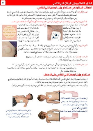 :‫ئية‬‫ا‬‫لكهرب‬‫ا‬‫لصدمة‬‫ا‬‫أظهرت‬‫االختبارات‬‫يثة‬‫د‬‫احل‬‫لرجفان‬‫ا‬‫يل‬‫ز‬‫م‬‫ضمادتا‬‫نت‬‫ا‬‫وك‬ً‫ا‬‫جاف‬‫يض‬‫ر‬‫امل‬‫صدر‬‫كان‬‫إن‬‫نه‬‫أ‬‫م‬‫صحيح‬‫بشكل‬‫لصدر‬‫ا‬‫على‬‫لصوقتني‬‫ف‬‫خطر‬‫إن‬
‫قليال‬‫سيكون‬‫ئية‬‫ا‬‫لكهرب‬‫ا‬‫لصدمة‬‫ا‬ً‫ا‬‫جد‬‫أل‬‫األرض‬‫إىل‬‫ليس‬‫و‬‫األخرى‬‫إىل‬‫للصاقتني‬‫ا‬‫إحدى‬‫من‬‫ستعرب‬‫لكهرباء‬‫ا‬‫ن‬‫امل‬‫املنزيل‬‫لتيار‬‫ا‬‫يف‬‫كما‬‫تناوب‬
‫ئية‬‫ا‬‫لكهرب‬‫ا‬‫لصدمة‬‫ا‬‫إعطاء‬‫قبل‬‫للمصاب‬‫أحد‬‫أي‬‫ملس‬‫عدم‬‫من‬‫لتأكد‬‫ا‬‫ب‬‫قم‬ً‫ا‬‫أمن‬‫أكثر‬‫لتكون‬‫األحوال‬‫مجيع‬‫وعلى‬
‫يف‬‫تتأخر‬‫ال‬‫وجود‬‫بسبب‬‫لرجفان‬‫ا‬‫لة‬‫ا‬‫إز‬‫ني‬‫د‬‫مع‬‫أو‬‫رطب‬ ‫سطح‬‫على‬‫املصاب‬-‫ف‬‫ئية‬‫ا‬‫لكهرب‬‫ا‬‫لصدمة‬‫ا‬‫يصال‬‫إ‬‫يكون‬‫آمن‬‫عند‬ً‫ا‬‫لصدر‬‫ا‬‫بتجفيف‬‫قيامك‬
:‫اجملوهرات‬‫يل‬‫ز‬‫م‬‫ضمادة‬‫وضع‬‫من‬‫حذرك‬‫خذ‬:‫لتداوي‬‫ا‬ ‫ُقع‬‫ر‬ً‫ا‬‫رقع‬‫املرضى‬‫بعض‬‫يرتدي‬‫إل‬‫لدواء‬‫ا‬‫يصال‬
‫لرجف‬‫ا‬‫ـــ‬‫ان‬‫فوق‬‫لطوق‬‫ا‬‫ك‬‫اجملوهرات‬‫لقلب‬‫ا‬‫مرضى‬‫وبعض‬)‫لنيكوتني‬‫ا‬‫رقعة‬‫(مثل‬
‫مثال‬ً‫س‬‫فهذا‬‫ينقل‬‫لكهرباء‬‫ا‬‫و‬‫حيرق‬‫يرتدون‬‫رقعة‬‫يل‬‫ري‬‫لغليس‬‫ا‬‫نرتات‬‫ثالثي‬‫وهذا‬
‫املص‬‫ـ‬‫اب‬‫م‬.‫ــ‬‫ا‬‫م‬‫ـ‬‫ح‬‫ن‬‫ــــ‬‫اجة‬‫إل‬‫لة‬‫ا‬‫ز‬‫لنوع‬‫ا‬‫من‬‫لرقع‬‫ا‬‫ميكن‬‫أن‬‫يتفجر‬‫إذا‬‫تعرض‬
‫اجمل‬‫ـ‬‫وهرات‬)‫للجلد(كاحللق‬‫لثاقبة‬‫ا‬‫للكهرباء‬‫هلذا‬‫أزل‬‫ية‬‫أ‬‫رقعة‬ٍ‫و‬‫تدا‬‫ئي‬‫ر‬‫م‬‫ـــ‬‫ة‬
‫جتنب‬‫فقط‬‫فوقها‬‫لضمادة‬‫ا‬‫وضع‬‫ئية‬‫ا‬‫لكهرب‬‫ا‬‫لصدمة‬‫ا‬‫يصال‬‫إ‬‫قبل‬‫لالحتياط‬
:‫املزروعة‬‫األجهزة‬‫رجفان‬‫يل‬‫ز‬‫م‬‫أو‬‫قلبية‬‫ناظمة‬‫لقلب‬‫ا‬‫مرضى‬‫بعض‬‫لدى‬‫يزرع‬‫أن‬‫ميكن‬‫كشف‬‫عند‬‫اجللد‬‫حتت‬‫حتسسهم‬‫.ميكنك‬‫لصدر‬‫ا‬
‫وميكن‬‫أن‬‫يكون‬‫مكاهنما‬‫ندبة‬‫ظاهرة‬ً‫ا‬‫لب‬‫ا‬‫وغ‬‫ما‬‫تزرع‬‫هذه‬‫األجهزة‬‫حت‬‫ت‬‫ليسرى‬‫ا‬‫لرتقوة‬‫ا‬-‫وضع‬‫مكان‬‫ليس‬‫وهو‬
‫ضمادات‬‫لرجفان‬‫ا‬‫يل‬‫ز‬‫م‬-‫أن‬‫جتنب‬‫آخر‬‫مكان‬‫يف‬ً‫ا‬‫مزروع‬‫اجلهاز‬‫كان‬‫إن‬‫لكن‬‫و‬‫ل‬‫ا‬‫تضع‬‫مباشرة‬‫فوقه‬‫ضمادة‬
‫اجلو‬‫ا‬‫يد‬‫د‬‫ش‬ً‫ل‬‫الشتعا‬:‫شرارة‬ ‫لرجفان‬‫ا‬‫يل‬‫ز‬‫م‬‫يسبب‬‫أن‬‫من‬‫خطر‬‫هناك‬‫جيب‬‫لذا‬‫لصدمة‬‫ا‬‫يصال‬‫إ‬‫عند‬‫يستع‬‫أال‬‫يف‬‫اجلهاز‬‫مل‬
(‫االشتعال‬‫يد‬‫د‬‫ش‬‫جو‬)ً‫ال‬‫مث‬ ‫نفطية‬‫أخبرة‬‫وجود‬‫حال‬‫يف‬.
‫غري‬‫لصدمة‬‫ا‬:‫ئمة‬‫ال‬‫امل‬‫قدرة‬‫ثبتت‬‫لقد‬‫اخلارجية‬‫اآليل‬‫لرجفان‬‫ا‬‫لة‬‫ا‬‫إز‬‫أجهزة‬‫متناهية‬‫بدقة‬‫لقلب‬‫ا‬‫نظم‬‫حتليل‬‫على‬‫ساكنا‬‫يض‬‫ر‬‫امل‬‫يكون‬‫أن‬‫جيب‬ ‫لك‬‫ذ‬‫ومع‬
‫لك‬‫ذ‬‫ب‬‫اجلهاز‬‫به‬‫يقوم‬‫لذي‬‫ا‬‫احلني‬‫يف‬‫مصا‬‫على‬‫اجلهاز‬‫تستعمل‬‫ال‬‫لذا‬.(‫بنوبة‬‫ب‬)‫عنيفة‬‫عصيب‬‫ارتعاش‬‫حركات‬‫أن‬‫من‬‫وتأكد‬‫لسيارة‬‫ا‬‫حمرك‬
‫لة‬‫آ‬‫وأي‬‫مطفأة‬‫هتتز‬‫متى‬‫أمكن‬
‫إن‬‫لرجفان‬‫ا‬‫لة‬‫ا‬‫إز‬‫أجهزة‬‫ضمادات‬‫اخلارجي‬‫لبطيين‬‫ا‬‫لية‬‫آل‬‫ا‬‫ال‬‫فوق‬‫لألطفال‬‫ئمة‬‫ال‬‫م‬.‫سنوات‬‫لألطفال‬‫لتيار‬‫ا‬‫تقلل‬‫أصغر‬‫ضمادات‬‫وتتوفر‬‫وجيب‬‫مع‬‫استعماهلا‬
‫ال‬‫عمر‬‫دون‬‫األطفال‬.‫يف‬‫سنوات‬.‫توفرها‬‫حال‬‫باألطفال‬‫خاص‬‫ضبط‬‫لرجفان‬‫ا‬‫لة‬‫ا‬‫إز‬‫أجهزة‬‫لبعض‬‫و‬.
‫يك‬‫د‬‫ل‬‫كان‬‫إذا‬‫لغني‬‫ا‬‫للب‬‫ضمادات‬‫األطفال‬‫على‬‫فاستعملها‬‫فقط‬‫ففرص‬‫بقاء‬‫املصاب‬ً‫ا‬‫حي‬‫هكذا‬‫أعلى‬‫اإلطالق‬‫على‬‫ئية‬‫ا‬‫لكهرب‬‫ا‬‫لصدمة‬‫ا‬‫يصال‬‫إ‬‫عدم‬‫من‬.
‫املخصصة‬‫لرجفان‬‫ا‬‫يل‬‫ز‬‫م‬‫ضمادات‬‫معظم‬‫إن‬‫لألطفال‬
‫مبنتصف‬‫األوىل‬‫توضع‬‫حبيث‬‫صممت‬‫لطفل‬‫ا‬‫صدر‬
‫ظهره‬‫مبنتصف‬‫واألخرى‬‫هذه‬‫وعلى‬‫لضمادات‬‫ا‬
‫لصحيح‬‫ا‬‫مكاهنا‬‫يوضح‬‫خمطط‬.
‫ا‬‫إذا‬‫هب‬‫فضعها‬‫لغني‬‫ا‬‫لب‬‫ا‬‫ضمادات‬‫ستعملت‬‫ذه‬‫لوضعية‬‫ا‬
44
‫بنفس‬‫لتوضع‬‫مصممة‬‫األطفال‬‫ضمادات‬‫بعض‬‫إن‬
‫على‬‫املرسوم‬‫املخطط‬‫إىل‬‫نظر‬‫ا‬‫لذا‬‫لغني‬‫ا‬‫لب‬‫ا‬‫وضعية‬
‫لصحيحة‬‫ا‬‫لوضعية‬‫ا‬‫من‬‫لتتأكد‬ ‫لضمادة‬‫ا‬
 